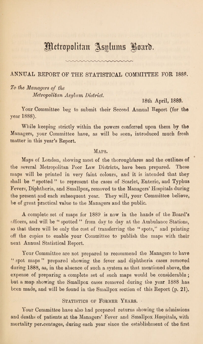 Hhfrajjoltfatt Jsnhuits ANNUAL REPORT OF THE STATISTICAL COMMITTEE FOR 1888. To the Managers of the Metropolitan Asylum District. 18th April, 1889. Your Committee beg to submit their Second Annual Report (for the year 1888). While keeping strictly within the powers conferred upon them by the Managers, your Committee have, as will be seen, introduced much fresh matter in this year’s Report. Maps. Maps of London, showing most of the thoroughfares and the outlines of the several Metropolitan Poor Law Districts, have been prepared. These maps will be printed in very faint colours, and it is intended that they shall be “ spotted ” to represent the cases of Scarlet, Enteric, and Typhus Fevers, Diphtheria, and Smallpox, removed to the Managers’ Hospitals during the present and each subsequent year. They will, your Committee believe, be of great practical value to the Managers and the public. « A complete set of maps for 1889 is now in the hands of the Board’s officers, and will be “ spotted ” from day to day at the Ambulance Stations, so that there will be only the cost of transferring the “ spots,” and printing off the copies to enable your Committee to publish the maps with their next Annual Statistical Report. Your Committee are not prepared to recommend the Managers to have u spot maps ” prepared showing the fever and diphtheria cases removed during 1888, as, in the absence of such a system as that mentioned above, the expense of preparing a complete set of such maps would be considerable ; but a map showing the Smallpox cases removed during the year 1888 has been made, and will be found in the Smallpox section of this Report (p. 21). Statistics of Former Years. • Your Committee have also had prepared returns showing the admissions and deaths of patients at the Managers’ Fever and Smallpox Hospitals, with mortality per-centages, during each year since the establishment of the first