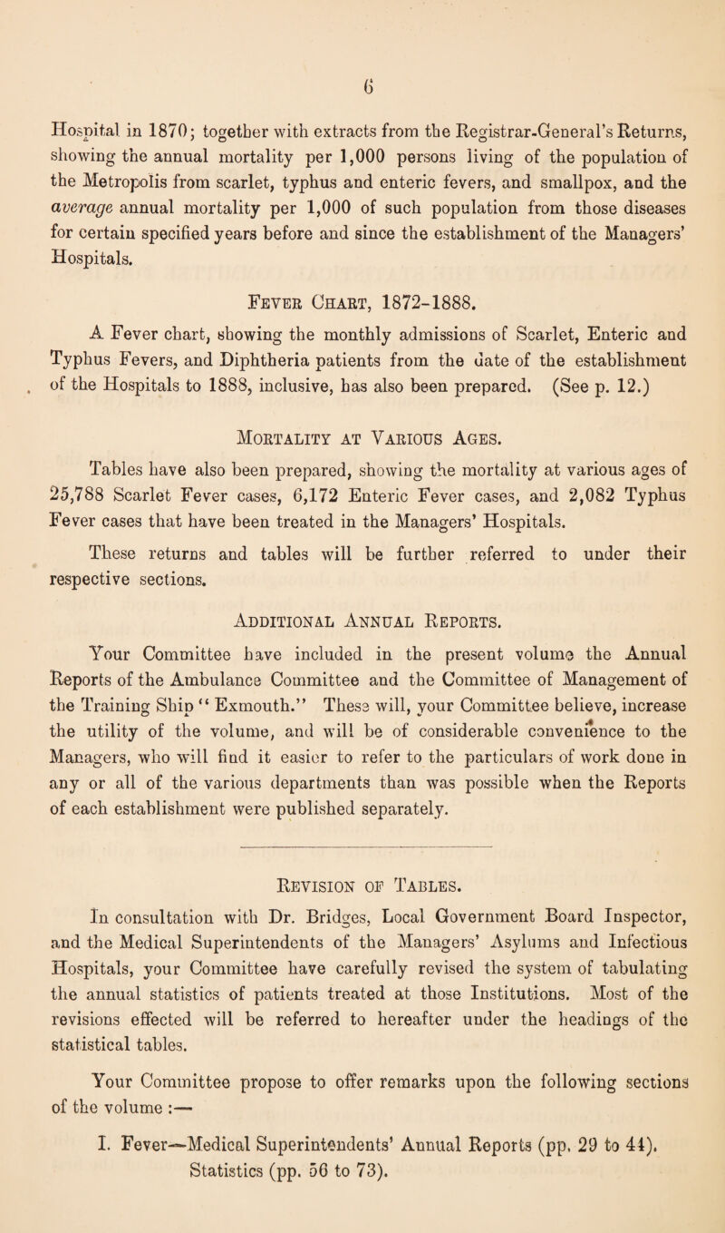 Hospital in 1870; together with extracts from the Registrar-General’s Returns, showing the annual mortality per 1,000 persons living of the population of the Metropolis from scarlet, typhus and enteric fevers, and smallpox, and the average annual mortality per 1,000 of such population from those diseases for certain specified years before and since the establishment of the Managers’ Hospitals. Fever Chart, 1872-1888. A Fever chart, showing the monthly admissions of Scarlet, Enteric and Typhus Fevers, and Diphtheria patients from the date of the establishment of the Hospitals to 1888, inclusive, has also been prepared* (See p. 12.) Mortality at Various Ages. Tables have also been prepared, showing the mortality at various ages of 25,788 Scarlet Fever cases, 6,172 Enteric Fever cases, and 2,082 Typhus Fever cases that have been treated in the Managers’ Hospitals. These returns and tables will be further referred to under their respective sections. Additional Annual Reports. Your Committee have included in the present volume the Annual Reports of the Ambulance Committee and the Committee of Management of the Training: Shin “ Exmouth.” These will, vour Committee believe, increase the utility of the volume, and will be of considerable convenience to the Managers, who will find it easier to refer to the particulars of work done in any or all of the various departments than was possible when the Reports of each establishment were published separately. Revision op Tables. In consultation with Dr. Bridges, Local Government Board Inspector, and the Medical Superintendents of the Managers’ Asylums and Infectious Hospitals, your Committee have carefully revised the system of tabulating the annual statistics of patients treated at those Institutions. Most of the revisions effected will be referred to hereafter under the headings of the statistical tables. Your Committee propose to offer remarks upon the following sections of the volume I. Fever—-Medical Superintendents’ Annual Reports (pp, 29 to 44). Statistics (pp. 56 to 73).