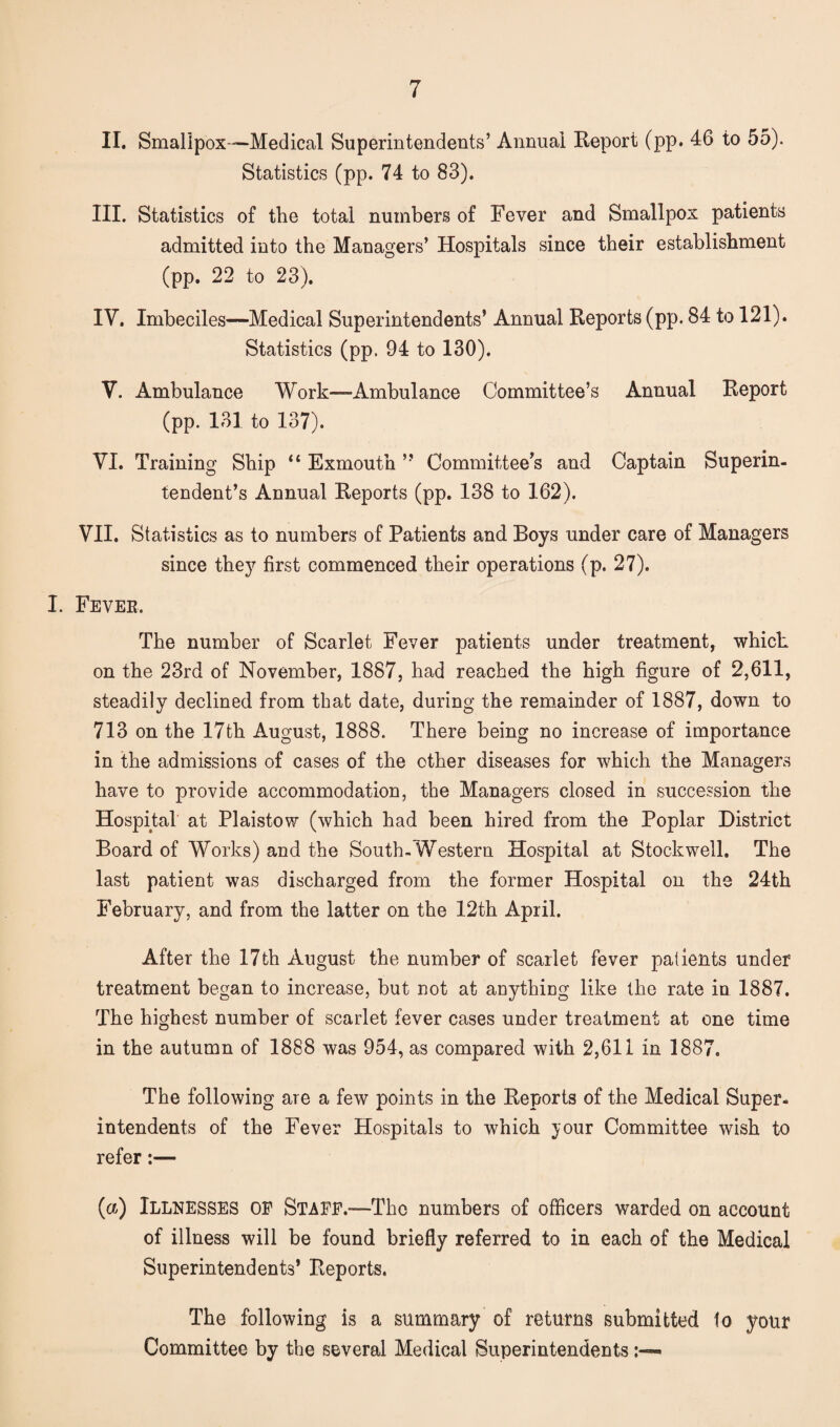 II. Smallpox—Medical Superintendents’ Annual Report (pp. 46 to 55). Statistics (pp. 74 to 83). III. Statistics of the total numbers of Fever and Smallpox patients admitted into the Managers’ Hospitals since their establishment (pp. 22 to 23). IV. Imbeciles—Medical Superintendents’ Annual Reports (pp. 84 to 121). Statistics (pp. 94 to 130). V. Ambulance Work—Ambulance Committee’s Annual Report (pp. 131 to 137). VI. Training Ship “ Exmoutn ” Committee’s and Captain Superin¬ tendent’s Annual Reports (pp. 138 to 162). VII. Statistics as to numbers of Patients and Boys under care of Managers since they first commenced their operations (p. 27). I. Fever, The number of Scarlet Fever patients under treatment, which on the 23rd of November, 1887, had reached the high figure of 2,611, steadily declined from that date, during the remainder of 1887, down to 713 on the 17th August, 1888. There being no increase of importance in the admissions of cases of the other diseases for which the Managers have to provide accommodation, the Managers closed in succession the Hospital at Plaistow (which had been hired from the Poplar District Board of Works) and the South-Western Hospital at Stockwell. The last patient was discharged from the former Hospital on the 24th February, and from the latter on the 12th April. After the 17th August the number of scarlet fever patients under treatment began to increase, but not at anything like the rate in 1887. The highest number of scarlet fever cases under treatment at one time in the autumn of 1888 was 954, as compared with 2,611 in 1887. The following are a few points in the Reports of the Medical Super¬ intendents of the Fever Hospitals to which jour Committee wish to refer:— (a) Illnesses of Staff.-—The numbers of officers warded on account of illness will be found briefly referred to in each of the Medical Superintendents’ Reports. The following is a summary of returns submitted to your Committee by the several Medical Superintendents