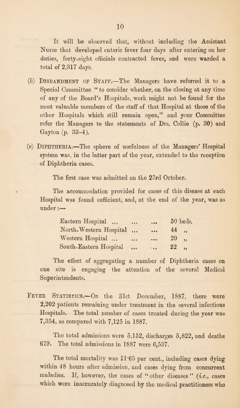 It will be observed that, without including the Assistant Nurse that developed enteric fever four days after entering on her duties, forty.eight officials contracted fever, and were warded a total of 2,317 days. (b) Disbandment of Staff.—The Managers have referred it to a Special Committee “ to consider whether, on the closing at any time of any of the Board’s Hospitals, work might not be found for the most valuable members of the staff of that Hospital at those of the other Hospitals which still remain open,” and your Committee refer the Managers to the statements of Drs. Collie (p. 30) and Gayton (p. 33-4). (c) Diphtheria,—The sphere of usefulness of the Managers’ Hospital system was, in the latter part of the year, extended to the reception of Diphtheria cases. The first case was admitted on the 23rd October. The accommodation provided for cases of this disease at each Hospital was found sufficient, and, at the end of the year, was as under - Eastern Hospital ... North-Western Hospital ... Western Hospital ... South-Eastern Hospital « • t • • • 50 beds. 44 20 22 J5 The effect of aggregating a number of Diphtheria cases on one site is engaging the attention of the several Medical Superintendents. Fever Statistics.—On the Slst December, 1887, there were 2,202 patients remaining under treatment in the several infectious Hospitals. The total number of cases treated during the year was 7,354, as compared with 7,125 in 1887. The total admissions were 5,152, discharges 5,822, and deaths 679. The total admissions in 1887 were 6,537. The total mortality was 11*65 per cent., including cases dying within 48 hours after admission, and cases dying from concurrent maladies. If, however, the cases of “other diseases” (i.c., cases which were inaccurately diagnosed by the medical practitioners who