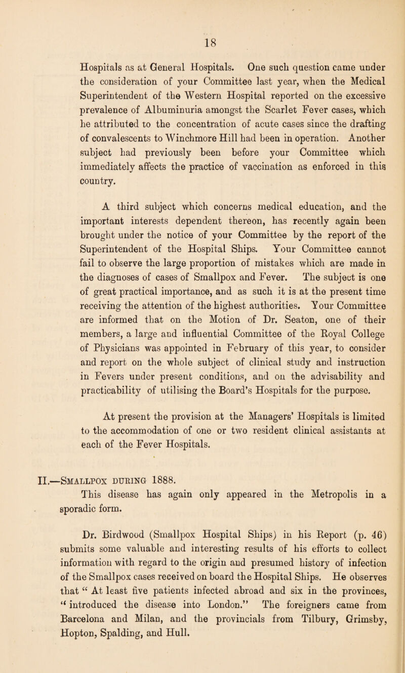 Hospitals as at General Hospitals. One such question came under the consideration of your Committee last year, when the Medical Superintendent of the Western Hospital reported on the excessive prevalence of Albuminuria amongst the Scarlet Fever cases, which he attributed to the concentration of acute cases since the drafting of convalescents to Winchmore Hill had been in operation. Another subject had previously been before your Committee which immediately affects the practice of vaccination as enforced in this country. A third subject which concerns medical education, and the important interests dependent thereon, has recently again been brought under the notice of your Committee by the report of the Superintendent of the Hospital Ships. Your Committee cannot fail to observe the large proportion of mistakes which are made in the diagnoses of cases of Smallpox and Fever. The subject is one of great practical importance, and as such it is at the present time receiving the attention of the highest authorities. Your Committee are informed that on the Motion of Dr. Seaton, one of their members, a large and influential Committee of the Royal College of Physicians was appointed in February of this year, to consider and report on the whole subject of clinical study and instruction in Fevers under present conditions, and on the advisability and practicability of utilising the Board’s Hospitals for the purpose. At present the provision at the Managers’ Hospitals is limited to the accommodation of one or two resident clinical assistants at each of the Fever Hospitals. II.—Smallpox duping 1888. This disease has again only appeared in the Metropolis in a sporadic form. Dr. Birdwood (Smallpox Hospital Ships) in his Report (p. 46) submits some valuable and interesting results of his efforts to collect information with regard to the origin and presumed history of infection of the Smallpox cases received on board the Hospital Ships. He observes that “ At least five patients infected abroad and six in the provinces, “ introduced the disease into London.” The foreigners came from Barcelona and Milan, and the provincials from Tilbury, Grimsby, Hopton, Spalding, and Hull.