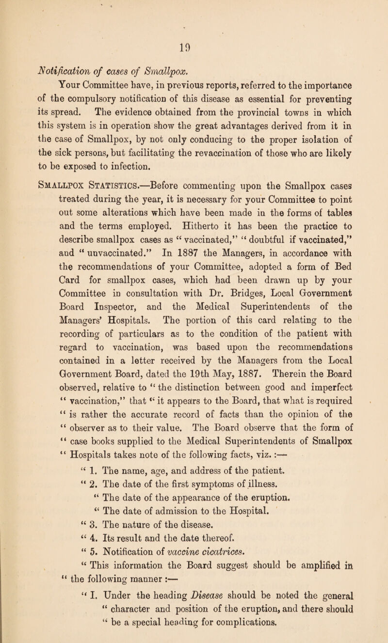 Notification of cases of Smallpox. Your Committee have, in previous reports, referred to the importance of the compulsory notification of this disease as essential for preventing its spread. The evidence obtained from the provincial towns in which this system is in operation show the great advantages derived from it in the case of Smallpox, by not only conducing to the proper isolation of the sick persons, but facilitating the revaccination of those who are likely to be exposed to infection. Smallpox Statistics.—Before commenting upon the Smallpox cases treated during the year, it is necessary for your Committee to point out some alterations which have been made in the forms of tables and the terms employed. Hitherto it has been the practice to describe smallpox cases as “ vaccinated,” “ doubtful if vaccinated,” and “ unvaccinated.” In 1887 the Managers, in accordance with the recommendations of your Committee, adopted a form of Bed Card for smallpox cases, which had been drawn up by your Committee in consultation with Dr. Bridges, Local Government Board Inspector, and the Medical Superintendents of the Managers’ Hospitals. The portion of this card relating to the recording of particulars as to the condition of the patient with regard to vaccination, was based upon the recommendations contained in a letter received by the Managers from the Local Government Board, dated the 19th May, 1887. Therein the Board observed, relative to “ the distinction between good and imperfect “ vaccination,” that “ it appears to the Board, that what is required “ is rather the accurate record of facts than the opinion of the “ observer as to their value. The Board observe that the form of “ case books supplied to the Medical Superintendents of Smallpox “ Hospitals takes note of the following facts, viz. “ 1. The name, age, and address of the patient. “ 2. The date of the first symptoms of illness. ‘‘ The date of the appearance of the eruption. “ The date of admission to the Hospital. 16 3. The nature of the disease. “ 4. Its result and the date thereof. “ 5. Notification of vaccine cicatrices. u This information the Board suggest should be amplified in “ the following manner :•— “ I. Under the heading Disease should be noted the general “ character and position of the eruption, and there should “ be a special heading for complications.