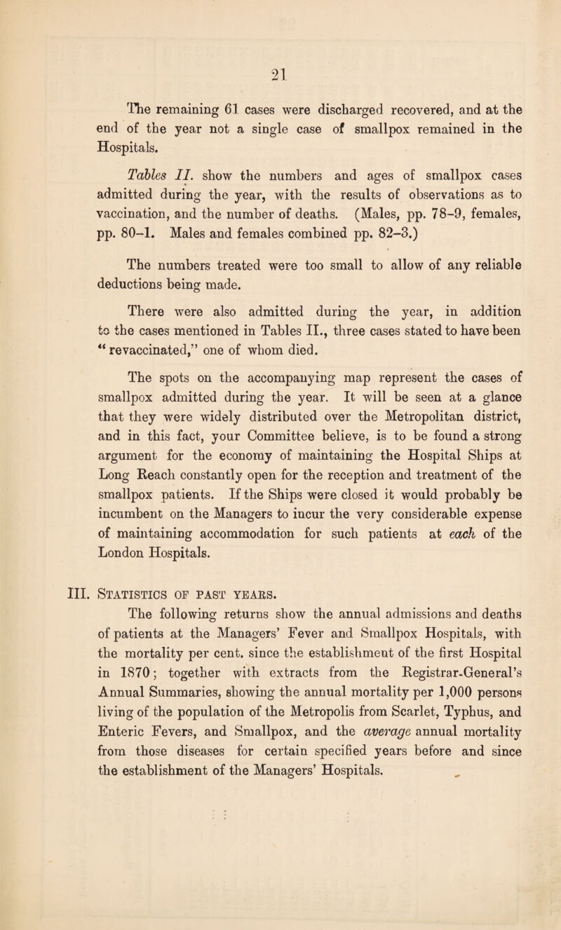 The remaining 61 cases were discharged recovered, and at the end of the year not a single case of smallpox remained in the Hospitals. Tables II. show the numbers and ages of smallpox cases admitted during the year, with the results of observations as to vaccination, and the number of deaths. (Males, pp. 78-9, females, pp. 80-1. Males and females combined pp. 82-3.) • The numbers treated were too small to allow of any reliable deductions being made. There were also admitted during the year, in addition to the cases mentioned in Tables II., three cases stated to have been “ re vaccinated,” one of whom died. The spots on the accompanying map represent the cases of smallpox admitted during the year. It will be seen at a glance that they were widely distributed over the Metropolitan district, and in this fact, your Committee believe, is to be found a strong argument for the economy of maintaining the Hospital Ships at Long Reach constantly open for the reception and treatment of the smallpox patients. If the Ships were closed it would probably be incumbent on the Managers to incur the very considerable expense of maintaining accommodation for such patients at each of the London Hospitals. III. Statistics of past years. The following returns show the annual admissions and deaths of patients at the Managers’ Fever and Smallpox Hospitals, with the mortality per cent, since the establishment of the first Hospital in 1870; together with extracts from the Registrar-General’s Annual Summaries, showing the annual mortality per 1,000 persons living of the population of the Metropolis from Scarlet, Typhus, and Enteric Fevers, and Smallpox, and the average annual mortality from those diseases for certain specified years before and since the establishment of the Managers’ Hospitals.