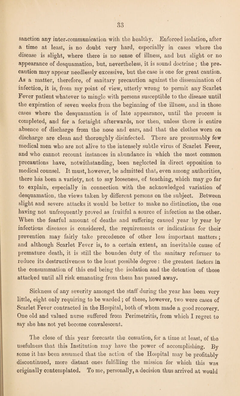 sanction any inter-communication with the healthy. Enforced isolation, after a time at least, is no doubt very hard, especially in cases where the disease is slight, where there is no sense of illness, and but slight or no appearance of desquamation, but, nevertheless, it is sound doctrine ; the pre¬ caution may appear needlessly excessive, but the case is one for great caution. As a matter, therefore, of sanitary precaution against the dissemination of infection, it is, from my point of view, utterly wrong to permit any Scarlet Fever patient whatever to mingle with persons susceptible to the disease until the expiration of seven weeks from the beginning of the illness, and in those cases where the desquamation is of late appearance, until the process is completed, and for a fortnight afterwards, nor then, unless there is entire absence of discharge from the nose and ears, and that the clothes worn on discharge are clean and thoroughly disinfected. There are presumably few medical men who are not alive to the intensely subtle virus of Scarlet Fever, and who cannot recount instances in abundance in which the most common precautions have, notwithstanding, been neglected in direct opposition to medical counsel. It must, however, be admitted that, even among authorities, there has been a variety, not to say looseness, of teaching, which may go far to explain, especially in connection with the acknowledged variation of desquamation, the views taken by different persons on the subject. Between slight and severe attacks it would be better to make no distinction, the one having not unfrequently proved as fruitful a source of infection as the other. When the fearful amount of deaths and suffering caused year by year by infectious diseases is considered, the requirements or indications for their prevention may fairly take precedence of other less important matters j and although Scarlet Fever is, to a certain extent, an inevitable cause of premature death, it is still the bounden duty of the sanitary reformer to reduce its destructiveness to the least possible degree : the greatest factors in the consummation of this end being the isolation and the detention of those attacked until all risk emanating from them has passed away. Sickness of any severity amongst the staff during the year has been very little, eight only requiring to be warded; of these, however, two were cases of Scarlet Fever contracted in the Hospital, both of whom made a good recovery. One old and valued nurse suffered from Perimetritis, from which I regret to say she has not yet become convalescent. The close of this year forecasts the cessation, for a time at least, of the usefulness that this Institution may have the power of accomplishing. By some it has been assumed that the action of the Hospital may be profitably discontinued, more distant ones fulfilling the mission for which this was originally contemplated. To me, personally, a decision thus arrived at would