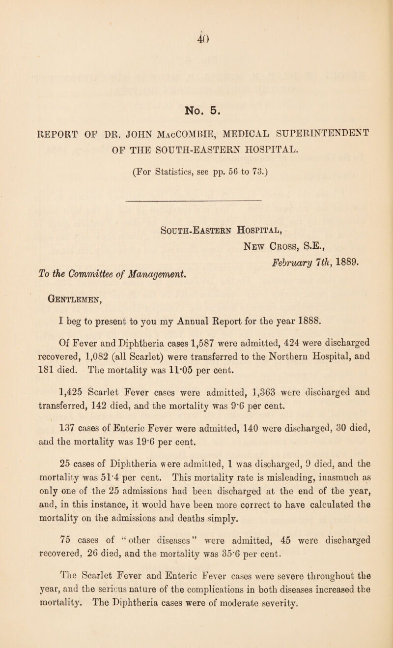 No. 5. REPORT OF DR. JOHN MacCOMBIE, MEDICAL SUPERINTENDENT OF THE SOUTH-EASTERN HOSPITAL. (For Statistics, see pp. 56 to 73.) South-Eastern Hospital, New Cross, S.E., To the Committee of Management. February 1th, 1889. Gentlemen, I beg to present to you my Annual Report for the year 1888. Of Fever and Diphtheria cases 1,587 were admitted, 424 were discharged recovered, 1,082 (all Scarlet) were transferred to the Northern Hospital, and 181 died. The mortality was 11*05 per cent. 1,425 Scarlet Fever cases were admitted, 1,363 were discharged and transferred, 142 died, and the mortality was 9*6 per cent. 137 cases of Enteric Fever were admitted, 140 were discharged, 30 died, and the mortality was 19'6 per cent. 25 cases of Diphtheria were admitted, 1 was discharged, 9 died, and the mortality was 51‘4 per cent. This mortality rate is misleading, inasmuch as only one of the 25 admissions had been discharged at the end of the year, and, in this instance, it would have been more correct to have calculated the mortality on the admissions and deaths simply. 75 cases of “other diseases” were admitted, 45 were discharged recovered, 26 died, and the mortality was 35’6 per cent, The Scarlet Fever and Enteric Fever cases were severe throughout the year, and the serious nature of the complications in both diseases increased the mortality. The Diphtheria cases were of moderate severity.