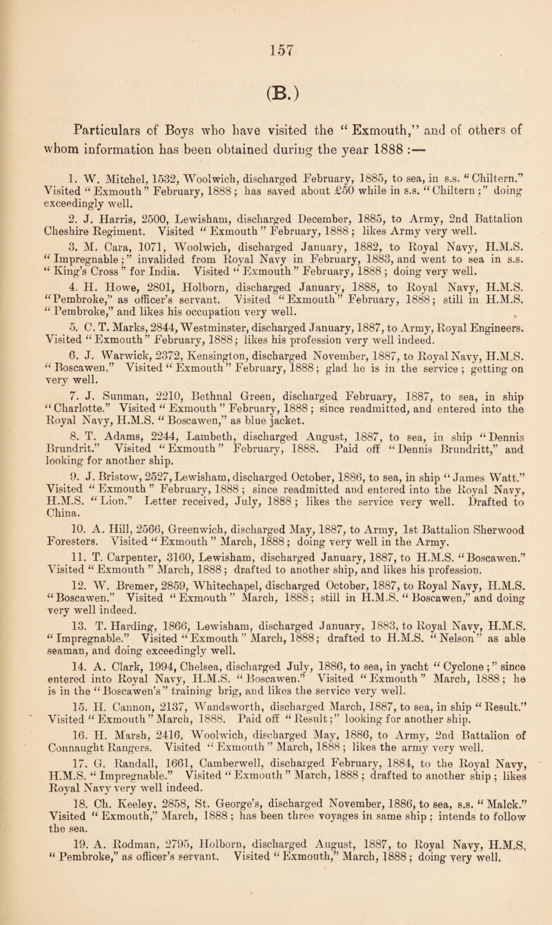 (B.) Particulars of Boys who have visited the “ Exmouth,” and of others of whom information has been obtained during the year 1888 1. W. Mitchel, 1532, Woolwich, discharged February, 1885, to sea, in s.s. “Chiltern.” Visited “ Exmouth ” February, 1888 ; has saved about £50 while in s.s. “ Cliiltern ; ” doing exceedingly well. 2. J. Harris, 2500, Lewisham, discharged December, 1885, to Army, 2nd Battalion Cheshire Regiment. Visited “ Exmouth ” February, 1888 ; likes Army very well. 3. M. Cara, 1071, Woolwich, discharged January, 1882, to Royal Navy, H.M.S. “ Impregnable; ” invalided from Royal Navy in February, 1883, and went to sea in s.s. “ King’s Cross ” for India. Visited “ Exmouth” February, 1888 ; doing very well. 4. H. Howe, 2801, Holborn, discharged January, 1888, to Royal Navy, H.M.S. “Pembroke,” as officer’s servant. Visited “Exmoutli” February, 1888; still in H.M.S. “ Pembroke,” and likes his occupation very well. 5. C. T. Marks, 2844, Westminster, discharged January, 1887, to Army, Royal Engineers. Visited “Exmouth” February, 1888; likes his profession very well indeed. 6. J. Warwick, 2372, Kensington, discharged November, 1887, to Royal Navy, H.M.S. “ Boscawen.” Visited “ Exmouth” February, 1888 ; glad he is in the service; getting on very well. 7. J. Sunman, 2210, Bethnal Green, discharged February, 1887, to sea, in ship “Charlotte.” Visited “ Exmouth ” February, 1888 ; since readmitted, and entered into the Royal Navy, H.M.S. “ Boscawen,” as blue jacket. 8. T. Adams, 2244, Lambeth, discharged August, 1887, to sea, in ship “Dennis Brundrit.” Visited “Exmouth” February, 1888. Paid off “Dennis Brundritt,” and looking for another ship. 9. J. Bristow, 2527, Lewisham, discharged October, 1886, to sea, in ship “ James Watt.” Visited “ Exmouth ” February, 1888 ; since readmitted and entered into the Royal Navy, H.M.S. “Lion.” Letter received, July, 1888; likes the service very well. Drafted to China. 10. A. Hill, 2566, Greenwich, discharged May, 1887, to Army, 1st Battalion Sherwood Foresters. Visited “ Exmouth ” March, 1888 ; doing very well in the Army. 11. T. Carpenter, 3160, Lewisham, discharged January, 1887, to H.M.S. “Boscawen.” Visited “Exmouth ” March, 1888; drafted to another ship, and likes his profession. 12. W. Bremer, 2859, Whitechapel, discharged October, 1887, to Royal Navy, H.M.S. “Boscawen.” Visited “Exmouth” March, 1888; still in H.M.S. “ Boscawen,” and doing very well indeed. 13. T. Harding, 1866, Lewisham, discharged January, 1883, to Royal Navy, H.M.S. “Impregnable.” Visited “Exmouth ” March, 1888; drafted to H.M.S. “Nelson” as able seaman, and doing exceedingly well. 14. A. Clark, 1994, Chelsea, discharged July, 1886, to sea, in yacht “ Cyclone since entered into Royal Navy, H.M.S. “Boscawen.” Visited “ Exmouth ” March, 1888; he is in the “Boscawen’s” training brig, and likes the service very well. 15. H. Cannon, 2137, Wandsworth, discharged March, 1887, to sea, in ship “ Result.” Visited “Exmouth” March, 1888. Paid off “Result;” looking for another ship. 16. H. Marsh, 2416, Woolwich, discharged May, 1886, to Army, 2nd Battalion of Connaught Rangers. Visited “ Exmouth ” March, 1888 ; likes the army very well. 17. G. Randall, 1661, Camberwell, discharged February, 1884, to the Royal Navy, H.M.S. “ Impregnable.” Visited “ Exmouth ” March, 1888 ; drafted to another ship ; likes Royal Navy very well indeed. 18. Ch. Keeley, 2858, St. George’s, discharged November, 1886, to sea, s.s. “Malck.” Visited “ Exmouth,” March, 1888 ; has been three voyages in same ship ; intends to follow the sea. 19. A. Rodman, 2795, Holborn, discharged August, 1887, to Royal Navy, H.M.S, “ Pembroke,” as officer’s servant. Visited “ Exmouth,” March, 1888 ; doing very well.