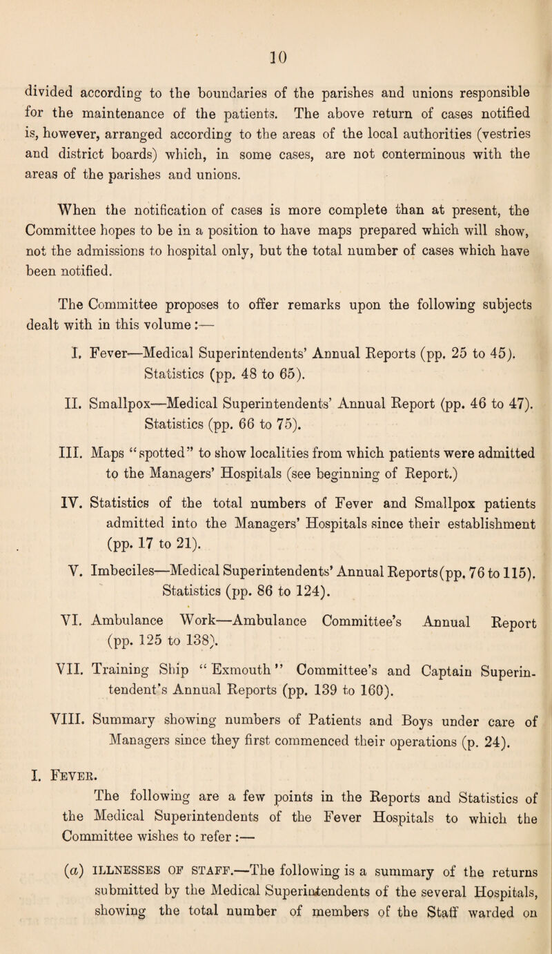 divided according to the boundaries of the parishes and unions responsible for the maintenance of the patients. The above return of cases notified is, however, arranged according to the areas of the local authorities (vestries and district boards) which, in some cases, are not conterminous with the areas of the parishes and unions. When the notification of cases is more complete than at present, the Committee hopes to be in a position to have maps prepared which will show, not the admissions to hospital only, but the total number of cases which have been notified. The Committee proposes to offer remarks upon the following subjects dealt with in this volume :— I, Fever-—Medical Superintendents’ Annual Reports (pp. 25 to 45). Statistics (pp. 48 to 65). II. Smallpox—Medical Superintendents’ Annual Report (pp. 46 to 47). Statistics (pp. 66 to 75). III. Maps “spotted” to show localities from which patients were admitted to the Managers’ Hospitals (see beginning of Report.) IV. Statistics of the total numbers of Fever and Smallpox patients admitted into the Managers’ Hospitals since their establishment (pp. 17 to 21). V. Imbeciles—Medical Superintendents’ Annual Reports (pp. 76 to 115). Statistics (pp. 86 to 124). * VI. Ambulance Work—Ambulance Committee’s Annual Report (pp. 125 to 138). VII. Training Ship “Exmouth” Committee’s and Captain Superin¬ tendent’s Annual Reports (pp. 139 to 160). VIIL Summary showing numbers of Patients and Boys under care of Managers since they first commenced their operations (p. 24). I. Fever. The following are a few points in the Reports and Statistics of the Medical Superintendents of the Fever Hospitals to which the Committee wishes to refer :— (<x) ILLNESSES OP STAFF.—The following is a summary of the returns submitted by the Medical Superintendents of the several Hospitals, showing the total number of members of the Staff warded on