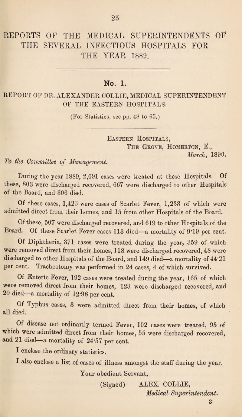 REPORTS OF THE MEDICAL SUPERINTENDENTS OF THE SEVERAL INFECTIOUS HOSPITALS FOR THE YEAR 1889. No. 1. REPORT OF OR. ALEXANDER COLLIE, MEDICAL SUPERINTENDENT OF THE EASTERN HOSPITALS. (For Statistics, see pp. 48 to 65.) Eastern Hospitals, The Groye, Homerton, EL To the Committee of Management. March, 189 0 * During the year 1889, 2,091 cases were treated at these Hospitals. Of these, 803 were discharged recovered, 667 were discharged to other Hospitals of the Board, and 306 died. Of these cases, 1,423 were cases of Scarlet Fever, 1,233 of which were admitted direct from their homes, and 15 from other Hospitals of the Board. Of these, 507 were discharged recovered, and 619 to other Hospitals of the Board. Of these Scarlet Fever cases 113 died—a mortality of 9*19 per cent. Of Diphtheria, 371 cases were treated during the year, 359 of which were removed direct from their homes, 118 were discharged recovered, 48 were discharged to other Hospitals of the Board, and 149 died—a mortality of 44*21 per cent. Tracheotomy was performed in 24 cases, 4 of which survived. Of Enteric Fever, 192 cases were treated during the year, 165 of which were removed direct from their homes, 123 were discharged recovered, and 20 died—a mortality of 12*98 per cent. Of Typhus cases, 3 were admitted direct from their homes, of which all died. Of disease not ordinarily termed Fever, 102 cases were treated, 95 of which were admitted direct from their homes, 55 were discharged recovered, and 21 died—a mortality of 24*57 per cent. I enclose the ordinary statistics. I also enclose a list of cases of illness amongst the staff during the year. Your obedient Servant, (Signed) ALEX. COLLIE, Medical Superintendent. 3