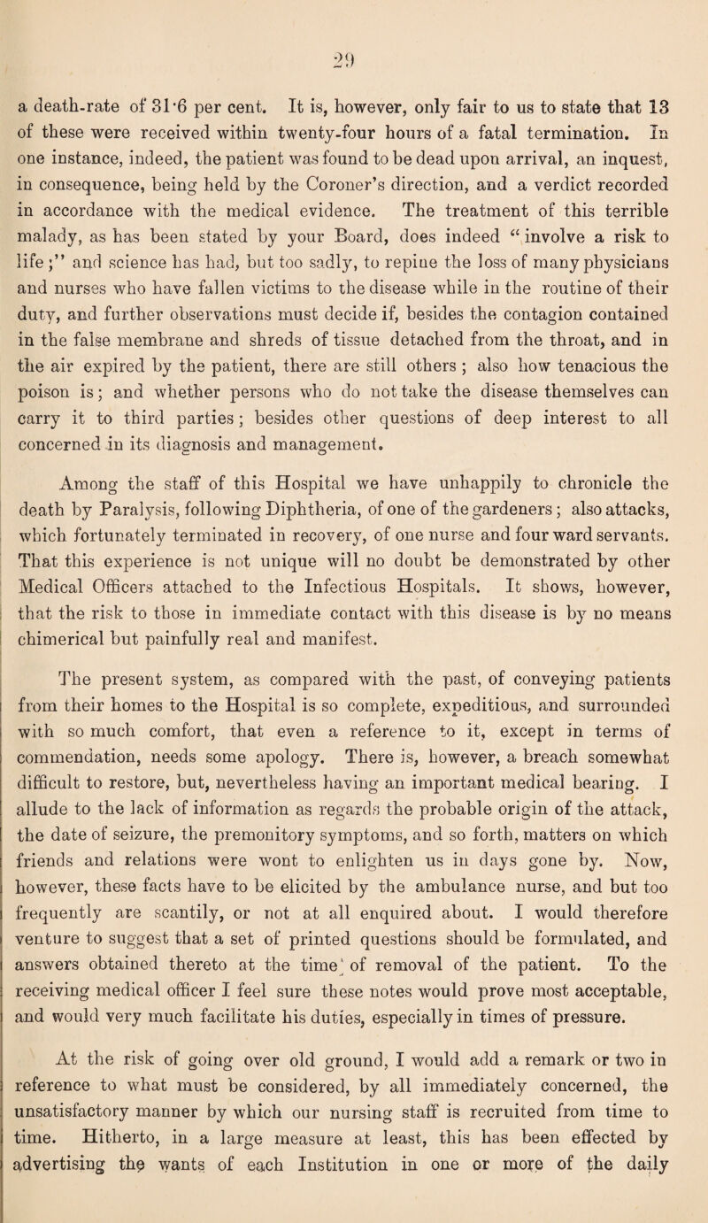 of these were received within twenty-four hours of a fatal termination. In one instance, indeed, the patient was found to be dead upon arrival, an inquest, in consequence, being held by the Coroner’s direction, and a verdict recorded in accordance with the medical evidence. The treatment of this terrible malady, as has been stated by your Board, does indeed 6t involve a risk to life and science has had, but too sadly, to repine the loss of many physicians and nurses who have fallen victims to the disease while in the routine of their duty, and further observations must decide if, besides the contagion contained in the false membrane and shreds of tissue detached from the throat, and in the air expired by the patient, there are still others ; also how tenacious the poison is; and whether persons who do not take the disease themselves can carry it to third parties; besides other questions of deep interest to all concerned in its diagnosis and management. Among the staff of this Hospital we have unhappily to chronicle the death by Paralysis, following Diphtheria, of one of the gardeners ; also attacks, which fortunately terminated in recovery, of one nurse and four ward servants. That this experience is not unique will no doubt be demonstrated by other Medical Officers attached to the Infectious Hospitals. It shows, however, that the risk to those in immediate contact with this disease is by no means chimerical but painfully real and manifest. The present system, as compared with the past, of conveying patients i from their homes to the Hospital is so complete, expeditious, and surrounded with so much comfort, that even a reference to it, except in terms of commendation, needs some apology. There is, however, a breach somewhat difficult to restore, but, nevertheless having an important medical bearing. I allude to the lack of information as regards the probable origin of the attack, the date of seizure, the premonitory symptoms, and so forth, matters on which friends and relations were wont to enlighten us in days gone by. Now, however, these facts have to be elicited by the ambulance nurse, and but too frequently are scantily, or not at all enquired about. I would therefore venture to suggest that a set of printed questions should be formulated, and answers obtained thereto at the time' of removal of the patient. To the receiving medical officer I feel sure these notes would prove most acceptable, and would very much facilitate his duties, especially in times of pressure. At the risk of going over old ground, I would add a remark or two in reference to what must be considered, by all immediately concerned, the unsatisfactory manner by which our nursing staff is recruited from time to time. Hitherto, in a large measure at least, this has been effected by advertising th$ wants of each Institution in one or mope of the daily