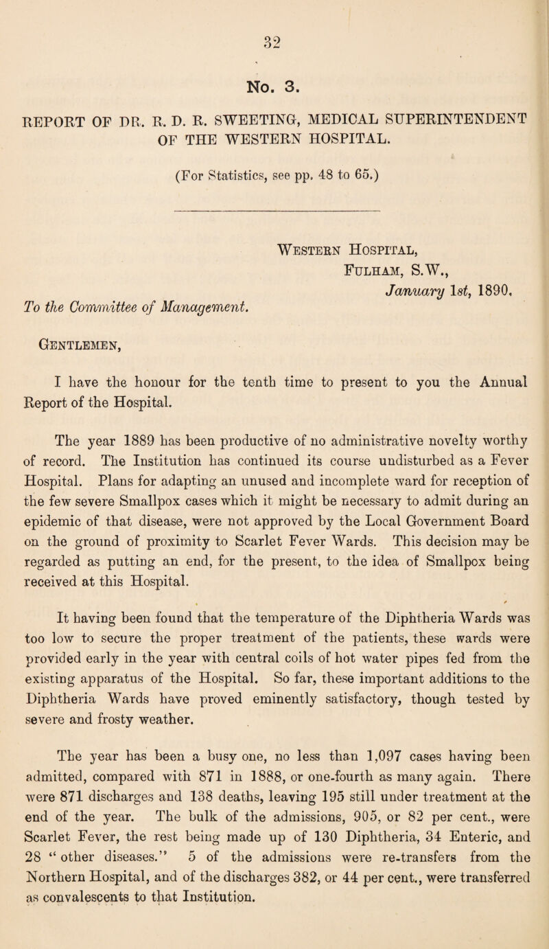 No. 3. REPORT OF DR. R. D. R. SWEETING, MEDICAL SUPERINTENDENT OF THE WESTERN HOSPITAL. (For Statistics, see pp, 48 to 65.) To the Committee of Management. Western Hospital, Fulham, S.W., January 1st, 1890, Gentlemen, I have the honour for the tenth time to present to you the Annual Report of the Hospital. The year 1889 has been productive of no administrative novelty worthy of record. The Institution has continued its course undisturbed as a Fever Hospital. Plans for adapting an unused and incomplete ward for reception of the few severe Smallpox cases which it might be necessary to admit during an epidemic of that disease, were not approved by the Local Government Board on the ground of proximity to Scarlet Fever Wards. This decision may be regarded as putting an end, for the present, to the idea of Smallpox being received at this Hospital. . * It having been found that the temperature of the Diphtheria Wards was too low to secure the proper treatment of the patients, these wards were provided early in the year with central coils of hot water pipes fed from the existing apparatus of the Hospital. So far, these important additions to the Diphtheria Wards have proved eminently satisfactory, though tested by severe and frosty weather. The year has been a busy one, no less than 1,097 cases having been admitted, compared with 871 in 1888, or one-fourth as many again. There were 871 discharges and 138 deaths, leaving 195 still under treatment at the end of the year. The bulk of the admissions, 905, or 82 per cent., were Scarlet Fever, the rest being made up of 130 Diphtheria, 34 Enteric, and 28 “ other diseases.” 5 of the admissions were re-transfers from the Northern Hospital, and of the discharges 382, or 44 per cent., were transferred as convalescents to that Institution.