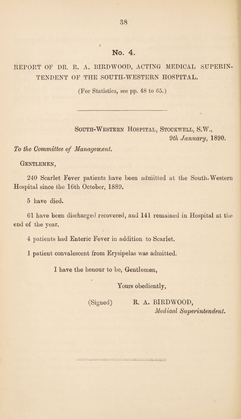 No. 4. REPORT OF DR. R. A. BIRDWOOD, ACTING MEDICAL SUPERIN¬ TENDENT OF THE SOUTH-WESTERN HOSPITAL. (For Statistics, see pp. 48 to 65.) South-Western Hospital, Stockwell. S.W., 9 th January, 1890. To the Committee of Management. Gentlemen, 240 Scarlet Fever patients have been admitted at the South-Western Hospital since the 16th October, 1889. 5 have died. 61 have been discharged recovered, and 141 remained in Hospital at the end of the year. 4 patients had Enteric Fever in addition to Scarlet. 1 patient convalescent from Erysipelas was admitted. I have the honour to be, Gentlemen, i Yours obediently, (Signed) R. A. BIRDWOOD, Medical Superintendent.