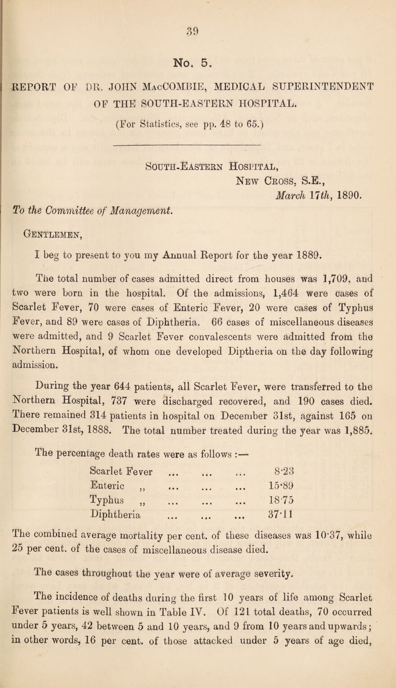 No, 5, REPORT OF DR, JOHN MacCOMBIE, MEDICAL SUPERINTENDENT OF THE SOUTH-EASTERN HOSPITAL. (For Statistics, see pp. 48 to 65.) South-Eastern Hospital, New Cross, S.E., March 11th, 1890. To the Committee of Management. Gentlemen, I beg to present to you my Annual Rejoort for the year 1889. The total number of cases admitted direct from houses was 1,709, and two were horn in the hospital. Of the admissions, 1,464 were cases of Scarlet Fever, 70 were cases of Enteric Fever, 20 were cases of Typhus Fever, and 89 were cases of Diphtheria. 66 cases of miscellaneous diseases were admitted, and 9 Scarlet Fever convalescents were admitted from the Northern Hospital, of whom one developed Diptheria on the day following admission. During the year 644 patients, all Scarlet Fever, were transferred to the Northern Hospital, 737 were discharged recovered, and 190 cases died. There remained 314 patients in hospital on December 31st, against 165 on December 31st, 1888. The total number treated during the year was 1,885. The percentage death rates were as follows Scarlet Fever Enteric ,, Typhus „ Diphtheria i • ■ • • • • • • » • • • • • • • • • i * • * « 8*23 15*89 1875 37*11 The combined average mortality per cent, of these diseases was 10*37, while 25 per cent, of the cases of miscellaneous disease died. The cases throughout the year were of average severity. The incidence of deaths during the first 10 years of life among Scarlet Fever patients is well shown in Table IV. Of 121 total deaths, 70 occurred under 5 years, 42 between 5 and 10 years, and 9 from 10 years and upwards; in other words, 16 per cent, of those attacked under 5 years of age died,