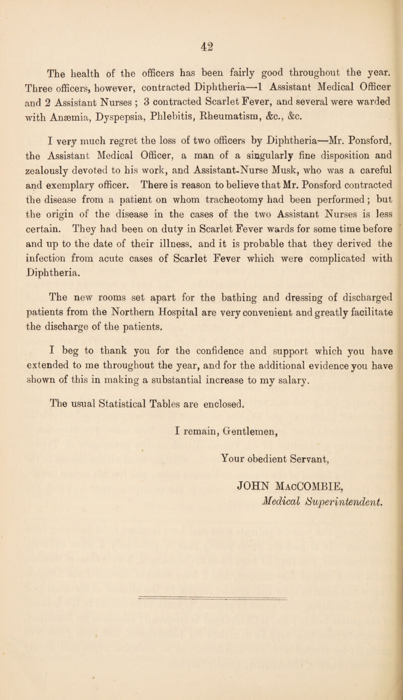 The health of the officers has been fairly good throughout the year. Three officers, however, contracted Diphtheria—-1 Assistant Medical Officer and 2 Assistant Nurses ; 3 contracted Scarlet Fever, and several were warded with Ansemia, Dyspepsia, Phlebitis, Rheumatism, &c., &c. I very much regret the loss of two officers by Diphtheria—Mr. Ponsford, the Assistant Medical Officer, a man of a singularly fine disposition and zealously devoted to his work, and Assistant-Nurse Musk, who was a careful and exemplary officer. There is reason to believe that Mr. Ponsford contracted the disease from a patient on whom tracheotomy had been performed; but the origin of the disease in the cases of the two Assistant Nurses is less certain. They had been on duty in Scarlet Fever wards for some time before and up to the date of their illness, and it is probable that they derived the infection from acute cases of Scarlet Fever which were complicated with Diphtheria. The new rooms set apart for the bathing and dressing of discharged patients from the Northern Hospital are very convenient and greatly facilitate the discharge of the patients. I beg to thank you for the confidence and support which you have extended to me throughout the year, and for the additional evidence you have shown of this in making a substantial increase to my salary. The usual Statistical Tables are enclosed. I remain, Grentlemen, Your obedient Servant, JOHN MacCOMBIE,