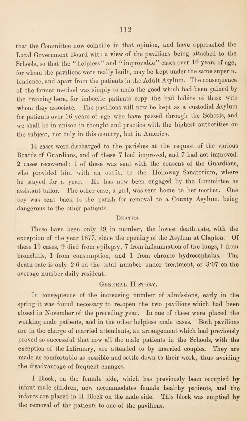 that the Committee now coincide in that opinion, and have approached the Local Government Board with a view of the pavilions being attached to the Schools, so that the “ helpless” and “ improvable” cases over 16 years of age, for whom the pavilions were really built, may be kept under the same superin¬ tendence, and apart from the patients in the Adult Asylum. The consequence of the former method was simply to undo the good which had been gained by the training here, for imbecile patients copy the bad habits of those with whom they associate. The pavilions will now be kept as a custodial Asylum for patients over 16 years of age who have passed through the Schools, and we shall be in unison in thought and practice with the highest authorities on the subject, not only in this country, but in America. 14 cases were discharged to the parishes at the request of the various Boards of Guardians, and of these 7 had improved, and 7 had not improved. 2 cases recovered; 1 of these was sent with the consent of the Guardians, who provided him with an outfit, to the Holloway Sanatorium, where he stayed for a year. He has now been engaged by the Committee as assistant tailor. The other case, a girl, was sent home to her mother. One boy was sent back to the parish for removal to a County Asylum, being dangerous to the other patients. Heaths. These have been only 19 in number, the lowest death-rate, with the exception of the year 1877, since the opening of the Asylum at Clapton. Of these 19 cases, 9 died from epilepsy, 7 from inflammation of the lungs, 1 from bronchitis, 1 from consumption, and 1 from chronic hydrocephalus. The death-rate is only 2*6 on the total number under treatment, or 3*07 on the average number daily resident. General History. In consequence of the increasing number of admissions, early in the spring it was found necessary to re-open the two pavilions which had been closed in November of the preceding year. In one of these were placed the working male patients, and in the other helpless male cases. Both pavilions are in the charge of married attendants, an arrangement which had previously proved so successful that now all the male patients in the Schools, with the exception of the Infirmary, are attended to by married couples. They are made as comfortable as possible and settle down to their work, thus avoiding the disadvantage of frequent changes. I Block, on the female side, which has previously been occupied by infant male children, now accommodates female healthy patients, and the infants are placed in H Block on the male side. This block was emptied by the removal of the patients to one of the pavilions.