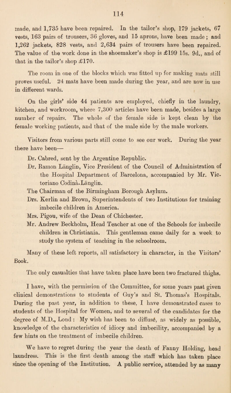 made, and 1,735 have been repaired. In the tailor’s shop, 179 jackets, 67 vests, 163 pairs of trousers, 36 gloves, and 15 aprons, have been made ; and 1,262 jackets, 828 vests, and 2,634 pairs of trousers have been repaired. The value of the work done in the shoemaker’s shop is £199 15s. 9d., and of that in the tailor’s shop £170. The room in one of the blocks which was fitted up for making mats still proves useful. 24 mats have been made during the year, and are now in use in different wards. On the girls’ side 44 patients are employed, chiefly in the laundry, kitchen, and workroom, where 7,300 articles have been made, besides a large number of repairs. The whole of the female side is kept clean by the female working patients, and that of the male side by the male workers. Visitors from various parts still come to see our work. During the year there have been-— Dr. Cabred, sent by the Argentine Republic. Dr. Ramon Langlin, Vice President of the Council of Administration of the Hospital Department of Barcelona, accompanied by Mr. Vic- toriano Codina-Langlin. The Chairman of the Birmingham Borough Asylum. Drs. Kerlin and Brown, Superintendents of two Institutions for training imbecile children in America. Mrs. Pigou, wife of the Dean of Chichester. Mr. Andrew Beckholm, Head Teacher at one of the Schools for imbecile children in Christiania. This gentleman came daily for a week to study the system of teaching in the schoolroom. Many of these left reports, all satisfactory in character, in the Visitors’ Book. The only casualties that have taken place have been two fractured thighs. I have, with the permission of the Committee, for some years past given clinical demonstrations to students of Guy’s and St. Thomas’s Hospitals. During the past year, in addition to these, I have demonstrated cases to students of the Hospital for Women, and to several of the candidates for the degree of M.D., Bond : My wish has been to diffuse, as widely as possible, knowledge of the characteristics of idiocy and imbecility, accompanied by a few hints on the treatment of imbecile children. We have to regret during the year the death of Fanny Holding, head laundress. This is the first death among the staff which has taken place since the opening of the Institution. A public service, attended by as many