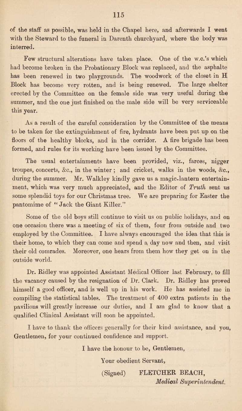 of the staff as possible, was held in the Chapel here, and afterwards I went with the Steward to the funeral in Darenth churchyard, where the body was interred. Few structural alterations have taken place. One of the w.c.’s which had become broken in the Probationary Block was replaced, and the asphalte has been renewed in two playgrounds. The woodwork of the closet in H Block has become very rotten, and is being renewed. The large shelter erected by the Committee on the female side was very useful during the summer, and the one just finished on the male side will be very serviceable this year. As a result of the careful consideration by the Committee of the means to be taken for the extinguishment of fire, hydrants have been put up on the floors of the healthy blocks, and in the corridor. A fire brigade has been formed, and rules for its working have been issued by the Committee. The usual entertainments have been provided, viz., farces, nigger troupes, concerts, &c., in the winter ; and cricket, walks in the woods, &c., during the summer. Mr. Walkley kindly gave us a magic-lantern entertain¬ ment, which was very much appreciated, and the Editor of Truth sent us some splendid toys for our Christmas tree. We are preparing for Easter the pantomime of “ Jack the Giant Killer.” Some of the old boys still continue to visit us on public holidays, and on one occasion there was a meeting of six of them, four from outside and two employed by the Committee. I have always encouraged the idea that this is their home, to which they can come and spend a day now and then, and visit their old comrades. Moreover, one hears from them how they get on in the outside world. Dr. Ridley was appointed Assistant Medical Officer last February, to fill the vacancy caused by the resignation of Dr. Clark. Dr. Ridley has proved himself a good officer, and is well up in his work. He has assisted me in compiling the statistical tables. The treatment of 400 extra patients in the pavilions will greatly increase our duties, and I am glad to know that a qualified Clinical Assistant will soon be appointed. I have to thank the officers generally for their kind assistance, and you, Gentlemen, for your continued confidence and support. I have the honour to be, Gentlemen, Your obedient Servant, (Signed) FLETCHER BEACH, Medical Superintendent.