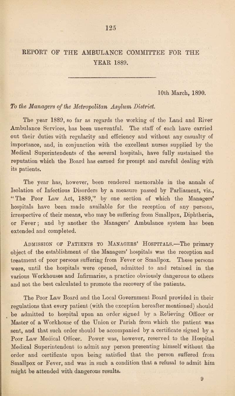 REPOET OF THE AMBULANCE COMMITTEE FOR THE YEAR 1889. 10th March, 1890. To the Managers of the Metropolitan Asylum District. The year 1889, so far as regards the working of the Land and Rivet Ambulance Services, has been uneventful. The staff of each have carried out their duties with regularity and efficiency and without any casualty of importance, and, in conjunction with the excellent nurses supplied by the Medical Superintendents of the several hospitals, have fully sustained the reputation which the Board has earned for prompt and careful dealing with its patients. The year has, however, been rendered memorable in the annals of Isolation of Infectious Disorders by a measure passed by Parliament, viz., “ The Poor Law Act, 1889,” by one section of which the Managers* hospitals have been made available for the reception of any persons, irrespective of their means, who may be suffering from Smallpox, Diphtheria, or Fever; and by another the Managers’ Ambulance system has been extended and completed. Admission of Patients to Managers’ Hospitals.—The primary object of the establishment of the Managers’ hospitals was the reception and treatment of poor persons suffering from. Fever or Smallpox. These persons were, until the hospitals were opened, admitted to and retained in the various Workhouses and Infirmaries, a practice obviously dangerous to others and not the best calculated to promote the recovery of the patients. The Poor Law Board and the Local Government Board provided in their regulations that every patient (with the exception hereafter mentioned) should be admitted to hospital upon an order signed by a Relieving Officer or Master of a Workhouse of the Union or Parish from which the patient was sent, and that such order should be accompanied by a certificate signed by a Poor Law Medical Officer. Power was, however, reserved to the Hospital Medical Superintendent to admit any person presenting himself without the order and certificate upon being satisfied that the person suffered from Smallpox or Fever, and was in such a condition that a refusal to admit him might be attended with dangerous results. 9