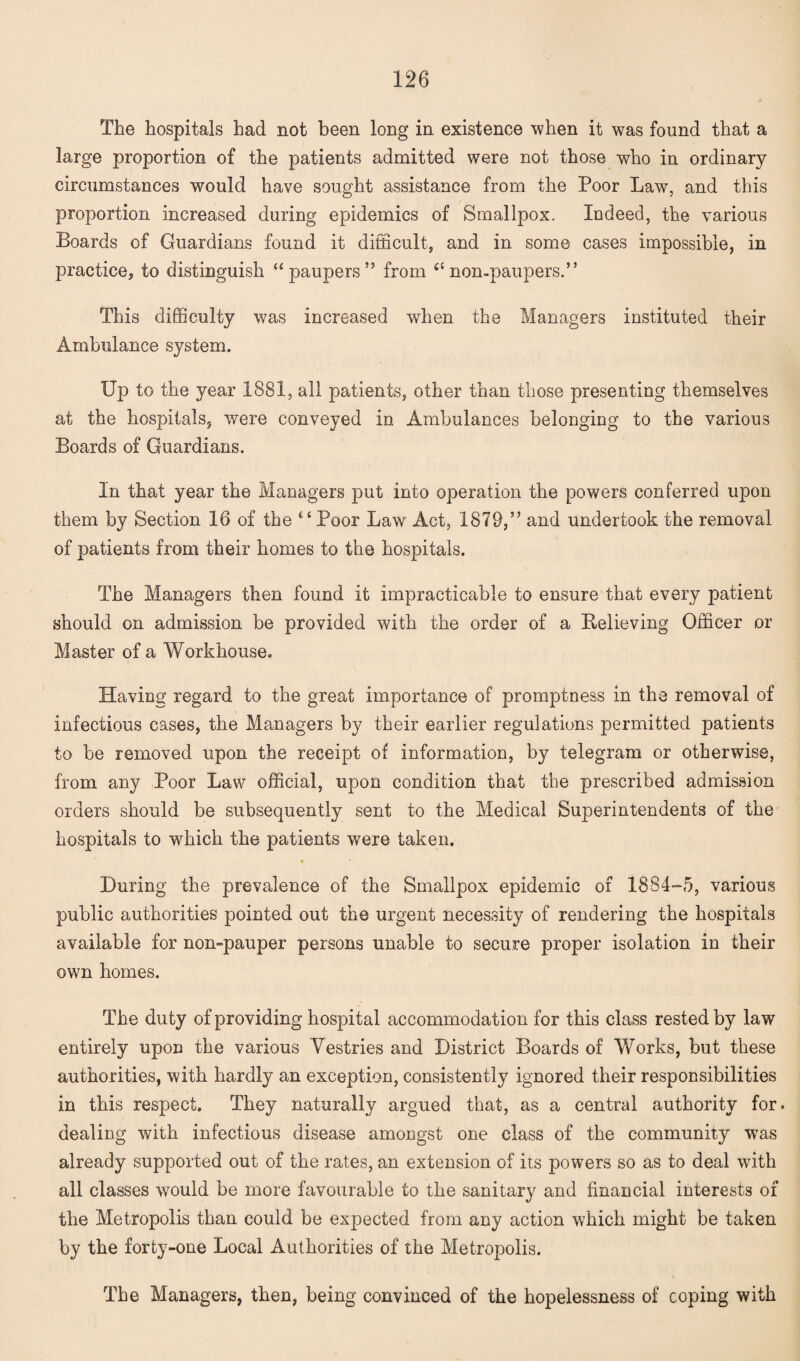 The hospitals had not been long in existence when it was found that a large proportion of the patients admitted were not those who in ordinary circumstances would have sought assistance from the Poor Law, and this proportion increased during epidemics of Smallpox. Indeed, the various Boards of Guardians found it difficult, and in some cases impossible, in practice, to distinguish “paupers” from 4£ non-paupers.” This difficulty was increased when the Managers instituted their Ambulance system. Up to the year 1881, all patients, other than those presenting themselves at the hospitals, wrnre conveyed in Ambulances belonging to the various Boards of Guardians. In that year the Managers put into operation the powers conferred upon them by Section 16 of the 4 4 Poor Law Act, 1879,” and undertook the removal of patients from their homes to the hospitals. The Managers then found it impracticable to ensure that every patient should on admission be provided with the order of a Relieving Officer or Master of a Workhouse. Having regard to the great importance of promptness in the removal of infectious cases, the Managers by their earlier regulations permitted patients to be removed upon the receipt of information, by telegram or otherwise, from any Poor Law official, upon condition that the prescribed admission orders should be subsequently sent to the Medical Superintendents of the hospitals to which the patients were taken. During the prevalence of the Smallpox epidemic of 1884-5, various public authorities pointed out the urgent necessity of rendering the hospitals available for non-pauper persons unable to secure proper isolation in their own homes. The duty of providing hospital accommodation for this class rested by law entirely upon the various Vestries and District Boards of Works, but these authorities, with hardly an exception, consistently ignored their responsibilities in this respect. They naturally argued that, as a central authority for. dealing with infectious disease amongst one class of the community was already supported out of the rates, an extension of its powers so as to deal with all classes wrould be more favourable to the sanitary and financial interests of the Metropolis than could be expected from any action which might be taken by the forty-one Local Authorities of the Metropolis. The Managers, then, being convinced of the hopelessness of coping with