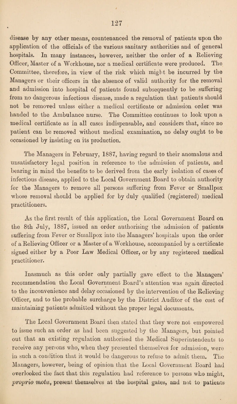 / 127 disease by any other means, countenanced the removal of patients upon the application of the officials of the various sanitary authorities and of general hospitals. In many instances, however, neither the order of a Relieving Officer, Master of a Workhouse, nor a medical certificate were produced. The Committee, therefore, in view of the risk which might be incurred by the Managers or their officers in the absence of valid authority for the removal and admission into hospital of patients found subsequently to be suffering from no dangerous infectious disease, made a regulation that patients should not be removed unless either a medical certificate or admission order was handed to the Ambulance nurse. The Committee continues to look upon a medical certificate as in all cases indispensable, and considers that, since no patient can be removed without medical examination, no delay ought to be occasioned by insisting on its production. The Managers in February, 1887, having regard to their anomalous and * unsatisfactory legal position in reference to the admission of patients, and bearing in mind the benefits to be derived from the early isolation of cases of infectious disease, applied to the Local Government Board to obtain authority for the Managers to remove all persons suffering from Fever or Smallpox whose removal should be applied for by duly qualified (registered) medical practitioners. As the first result of this application, the Local Government Board on the 8th July, 1887, issued an order authorising the admission of patients suffering from Fever or Smallpox into the Managers’ hospitals upon the order of a Relieving Officer or a Master of a Workhouse, accompanied by a certificate signed either by a Poor Law Medical Officer, or by any registered medical practitioner. Inasmuch as this order only partially gave effect to the Managers’ recommendation the Local Government Board’s attention was a^ain directed » O to the inconvenience and delay occasioned by the intervention of the Relieving Officer, and to the probable surcharge by the District Auditor of the cost of maintaining patients admitted without the proper legal documents. The Local Government Board then stated that they were not empowered to issue such an order as had been suggested by the Managers, but pointed out that an existing regulation authorised the Medical Superintendents to receive any persons who, when they presented themselves for admission, were in such a condition that it would be dangerous to refuse to admit them. The Managers, however, being of opinion that the Local Government Board had overlooked the fact that this regulation had reference to persons who might, proprio motu, present themselves at the hospital gates, and not to patients