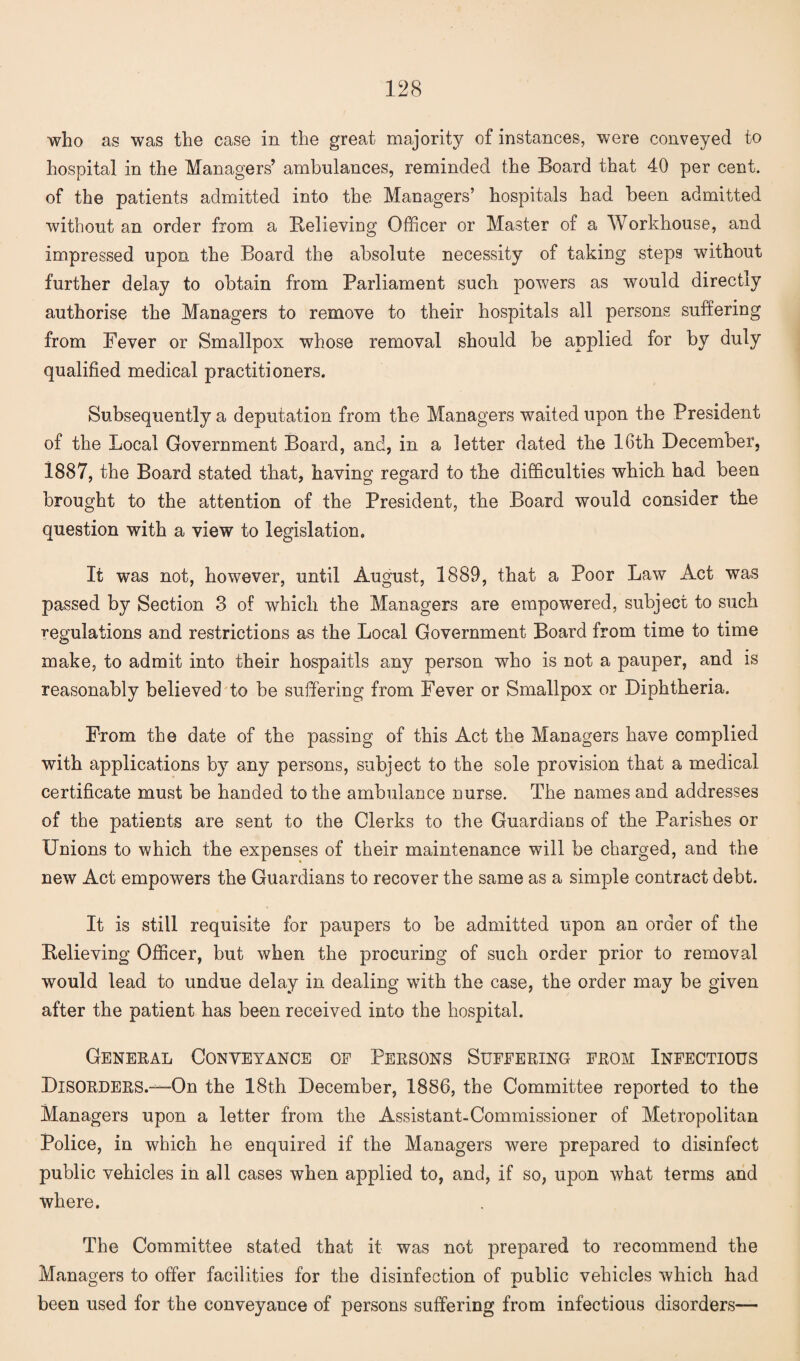 who as was the case in the great majority of instances, were conveyed to hospital in the Managers’ ambulances, reminded the Board that 40 per cent, of the patients admitted into the Managers’ hospitals had been admitted without an order from a Believing Officer or Master of a Workhouse, and impressed upon the Board the absolute necessity of taking steps without further delay to obtain from Parliament such powers as would directly authorise the Managers to remove to their hospitals all persons suffering from Fever or Smallpox whose removal should be applied for by duly qualified medical practitioners. Subsequently a deputation from the Managers waited upon the President of the Local Government Board, and, in a letter dated the 16th December, 1887, the Board stated that, having regard to the difficulties which had been brought to the attention of the President, the Board would consider the question with a view to legislation. It was not, however, until August, 1889, that a Poor Law Act was passed by Section 3 of which the Managers are empowered, subject to such regulations and restrictions as the Local Government Board from time to time make, to admit into their hospaitls any person who is not a pauper, and is reasonably believed to be suffering from Fever or Smallpox or Diphtheria. From the date of the passing of this Act the Managers have complied with applications by any persons, subject to the sole provision that a medical certificate must be handed to the ambulance nurse. The names and addresses of the patients are sent to the Clerks to the Guardians of the Parishes or Unions to which the expenses of their maintenance will be charged, and the new Act empowers the Guardians to recover the same as a simple contract debt. It is still requisite for paupers to be admitted upon an order of the Believing Officer, but when the procuring of such order prior to removal would lead to undue delay in dealing with the case, the order may be given after the patient has been received into the hospital. General Conveyance of Persons Suffering from Infectious Disorders.—On the 18th December, 1886, the Committee reported to the Managers upon a letter from the Assistant-Commissioner of Metropolitan Police, in which he enquired if the Managers were prepared to disinfect public vehicles in all cases when applied to, and, if so, upon what terms and where. The Committee stated that it was not prepared to recommend the Managers to offer facilities for the disinfection of public vehicles which had been used for the conveyance of persons suffering from infectious disorders—