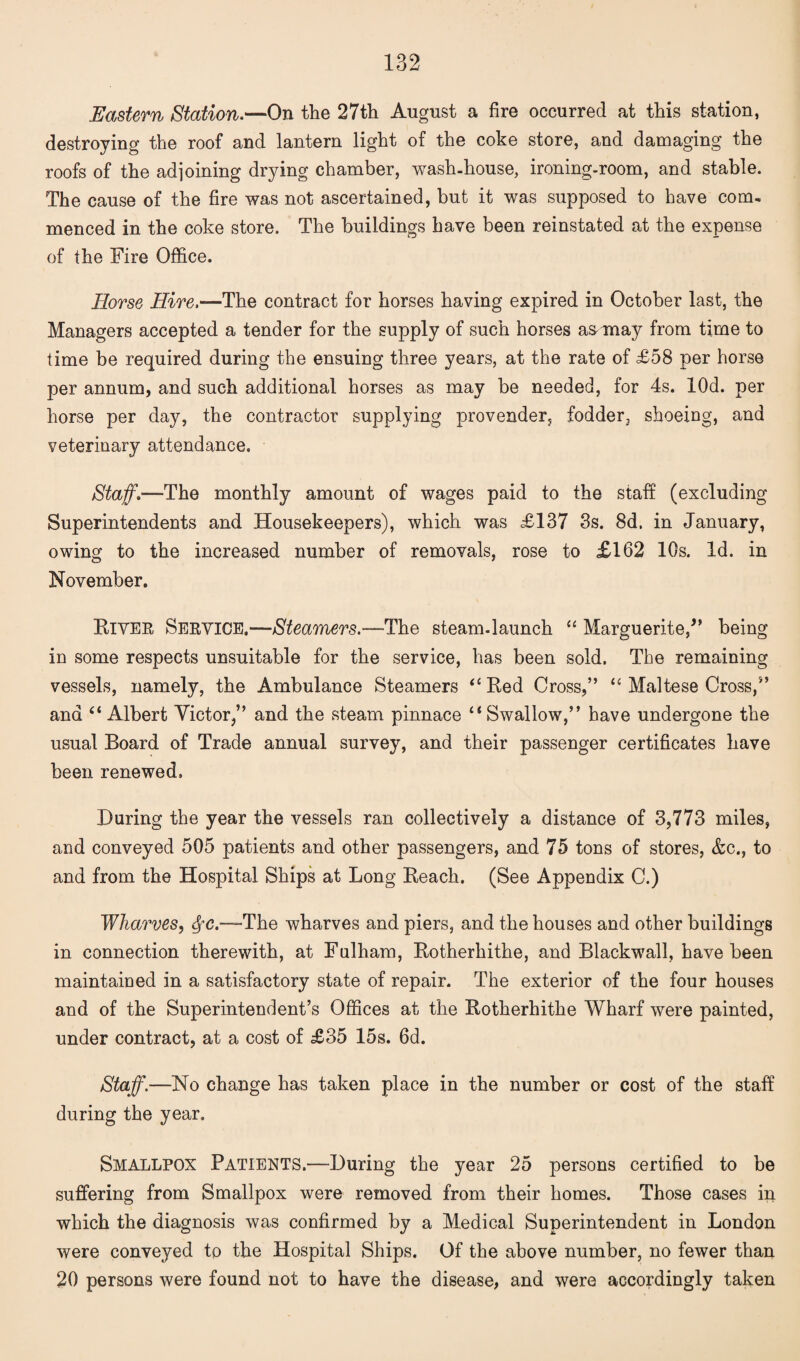 Eastern Station.—On the 27th August a fire occurred at this station, destroying the roof and lantern light of the coke store, and damaging the roofs of the adjoining drying chamber, wash-house, ironing-room, and stable. The cause of the fire was not ascertained, but it was supposed to have com¬ menced in the coke store. The buildings have been reinstated at the expense of the Fire Office. Horse Hire.—The contract for horses having expired in October last, the Managers accepted a tender for the supply of such horses a&may from time to time be required during the ensuing three years, at the rate of £58 per horse per annum, and such additional horses as may be needed, for 4s. lOd. per horse per day, the contractor supplying provender, fodder, shoeing, and veterinary attendance. Staff.—The monthly amount of wages paid to the staff (excluding Superintendents and Housekeepers), which was £137 3s. 8d. in January, owing to the increased number of removals, rose to £162 10s. Id. in November. River Service.—Steamers.—The steam-launch “ Marguerite/’ being in some respects unsuitable for the service, has been sold. The remaining vessels, namely, the Ambulance Steamers “Red Cross,” “ Maltese Cross,” and “Albert Victor,” and the steam pinnace “Swallow,” have undergone the usual Board of Trade annual survey, and their passenger certificates have been renewed. During the year the vessels ran collectively a distance of 3,773 miles, and conveyed 505 patients and other passengers, and 75 tons of stores, &c., to and from the Hospital Ships at Long Reach. (See Appendix C.) Wharves, SfC.—The wharves and piers, and the houses and other buildings in connection therewith, at Fulham, Rotherhithe, and Blackwrall, have been maintained in a satisfactory state of repair. The exterior of the four houses and of the Superintendent’s Offices at the Rotherhithe Wharf were painted, under contract, at a cost of £35 15s. 6d. Staff.—No change has taken place in the number or cost of the staff during the year. Smallpox Patients.—During the year 25 persons certified to be suffering from Smallpox were removed from their homes. Those cases in which the diagnosis was confirmed by a Medical Superintendent in London were conveyed to the Hospital Ships. Of the above number, no fewer than 20 persons were found not to have the disease, and were accordingly taken