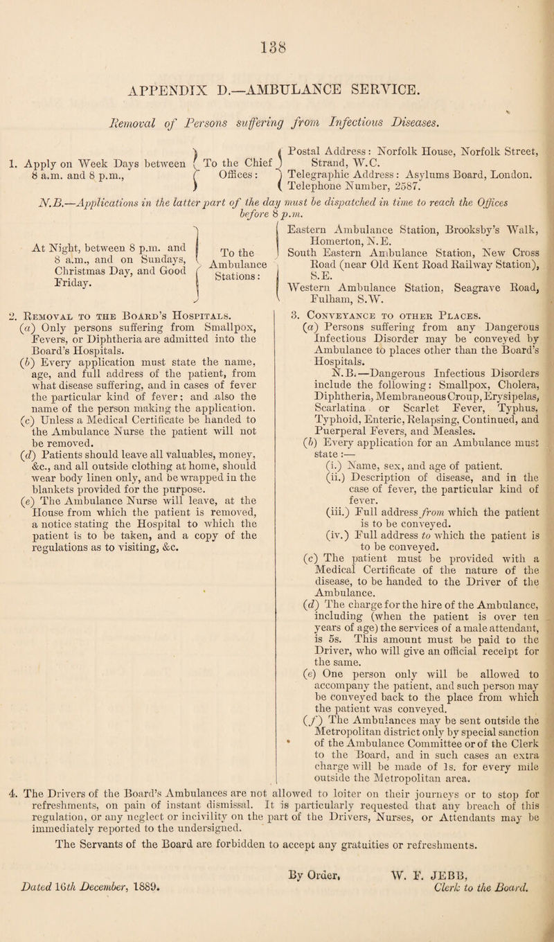 APPENDIX D.—AMBULANCE SERVICE. Removal of Persons suffering from Infectious Diseases. \ ( Postal Address: Norfolk House, Norfolk Street, 1. Apply on Week Days between f To the Chief _J Strand, W.C. 8 a.m. and 8 p.m., ( Offices: ) Telegraphic Address: Asylums Board, London. ) ( Telephone Number, 2587. N.B.—Applications in the latter part of the clay must he dispatched in time to reach the Offices before 8 p.m. At Night, between 8 p.m. and 8 a.m., and on Sundays, Christmas Day, and Good Priday. To the Ambulance Stations: Eastern Ambulance Station, Brooksby’s Walk, Homerton, N.E. South Eastern Ambulance Station, New Cross Hoad (near Old Kent Road Railway Station), S.E. Western Ambulance Station, Seagrave Road, \ Fulham, S.W. 2. Removal to the Board’s Hospitals. (a) Only persons suffering from Smallpox, Fevers, or Diphtheria are admitted into the Board’s Hospitals. (5) Every application must state the name, age, and full address of the patient, from what disease suffering, and in cases of fever the particular kind of fever; and also the name of the person making the application. (c) Unless a Medical Certificate be handed to the Ambulance Nurse the patient will not be removed. (d) Patients should leave all valuables, money, &c., and all outside clothing at home, should wear body linen only, and be wrapped in the blankets provided for the purpose. (e) The Ambulance Nurse will leave, at the House from which the patient is removed, a notice stating the Hospital to which the patient is to be taken, and a copy of the regulations as to visiting, &c. 3. Conveyance to other Places. (a) Persons suffering from any Dangerous Infectious Disorder may be conveyed by Ambulance to places other than the Board’s Hospitals. N. B. —Dangerous Infectious Disorders include the following: Smallpox, Cholera, Diphtheria, Membraneous Croup, Erysipelas, Scarlatina or Scarlet Fever, Typhus, Typhoid, Enteric, Relapsing, Continued, and Puerperal Fevers, and Measles. Q>) Every application for an Ambulance must state :— (i.) Name, sex, and age of patient. (ii.) Description of disease, and in the case of fever, the particular kind of fever. (iii.) Full address from which the patient is to be conveyed. (iv.) Full address to which the patient is to be conveyed. (c) The patient must be provided with a Medical Certificate of the nature of the disease, to be handed to the Driver of the Ambulance. (c?) The charge for the hire of the Ambulance, including (when the patient is over ten years of age) the services of a male attendant, is 5s. This amount must be paid to the Driver, who will give an official receipt for the same. (e) One person only will be allowed to accompany the patient, and such person may be conveyed back to the place from which the patient was conveyed. (_/) The Ambulances may be sent outside the Metropolitan district only by special sanction of the Ambulance Committee or of the Clerk to the Board, and in such cases an extra charge will be made of Is. for every mile outside the Metropolitan area. 4. The Drivers of the Board’s Ambulances are not allowed to loiter on their journeys or to stop for refreshments, on pain of instant dismissal. It is particularly requested that any breach of this regulation, or any neglect or incivility on the part of the Drivers, Nurses, or Attendants may be immediately reported to the undersigned. The Servants of the Board are forbidden to accept any gratuities or refreshments. By Order, W. F. JEBB, Cleric to the Board. Dated 1 Gtk December, 1889.