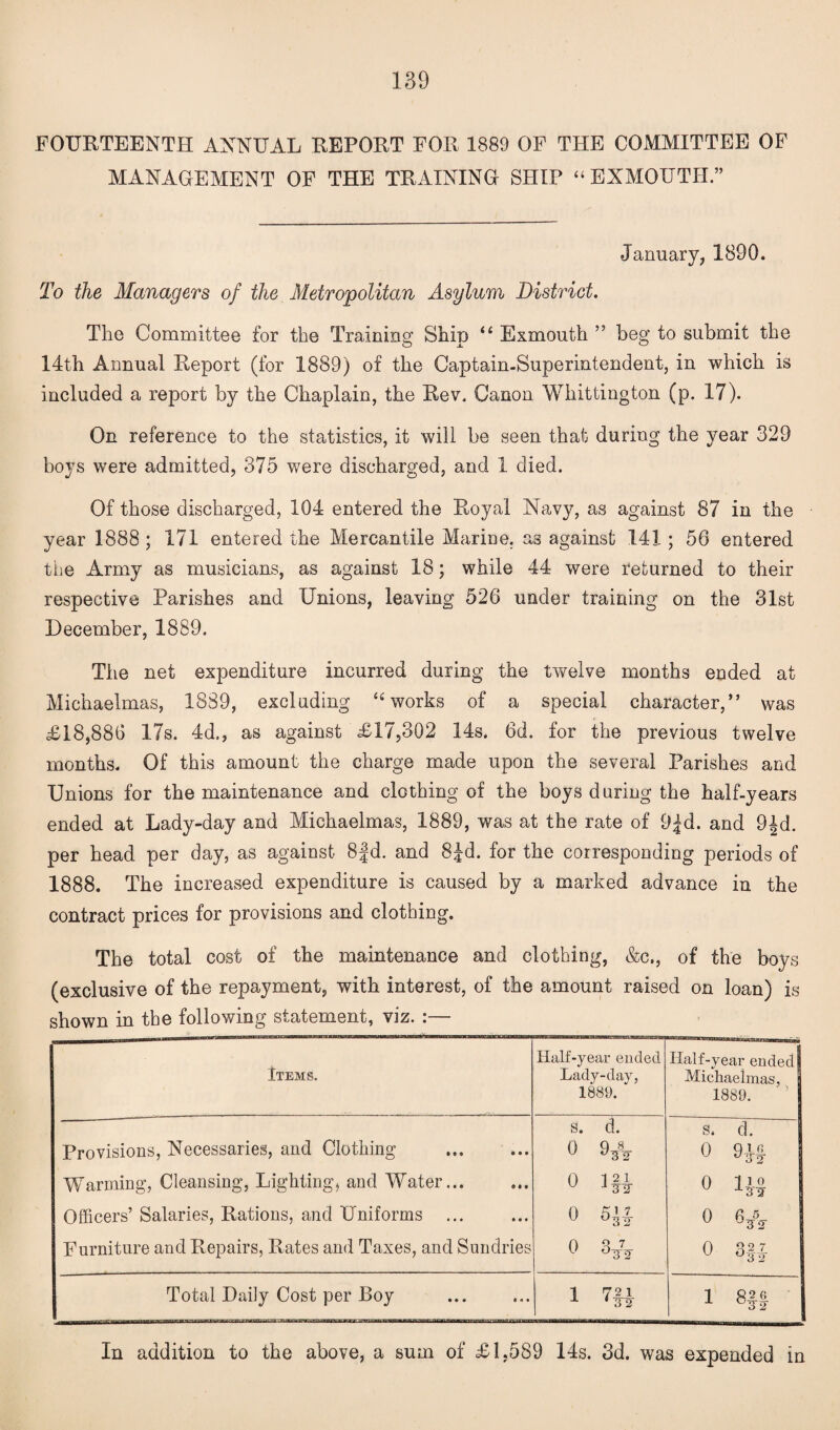 FOURTEENTH ANNUAL REPORT FOR 1889 OF THE COMMITTEE OF MANAGEMENT OF THE TRAINING SHIP “EXMOUTH.” January, 1890. To the Managers of the Metropolitan Asylum District. The Committee for the Training Ship “ Exmouth ” beg to submit the 14th Annual Report (for 1889) of the Captain-Superintendent, in which is included a report by the Chaplain, the Rev. Canon Whittington (p. 17). On reference to the statistics, it will be seen that during the year 329 boys were admitted, 375 were discharged, and 1 died. Of those discharged, 104 entered the Royal Navy, as against 87 in the year 1888 ; 171 entered the Mercantile Marine, as against 141; 56 entered the Army as musicians, as against 18; while 44 were returned to their respective Parishes and Unions, leaving 526 under training on the 31st December, 1889. The net expenditure incurred during the twelve months ended at Michaelmas, 1889, excluding “works of a special character,” was £18,886 17s. 4d., as against £17,302 14s. 6d. for the previous twelve months. Of this amount the charge made upon the several Parishes and Unions for the maintenance and clothing of the boys during the half-years ended at Lady-day and Michaelmas, 1889, was at the rate of 9£d. and 9£d. per head per day, as against 8 jd. and 8Jd. for the corresponding periods of 1888. The increased expenditure is caused by a marked advance in the contract prices for provisions and clothing. The total cost of the maintenance and clothing, &c., of the boys (exclusive of the repayment, with interest, of the amount raised on loan) is shown in the following statement, viz. :— Items. Half-year ended Lady-day, 1889.  Half-year ended! Michaelmas, 1889. Provisions, Necessaries, and Clothing s. d. 0 9* s. d. 0 9J| Warming, Cleansing, Lighting, and Water... 0 Ifl 0 4$ Officers’ Salaries, Rations, and Uniforms ... 0 5’! 0 6* Furniture and Repairs, Rates and Taxes, and Sundries 0 3* 0 3§-J Total Daily Cost per Boy i m 1 82 6 X °3T2 In addition to the above, a sum of £1,589 14s. 3d. was expended in