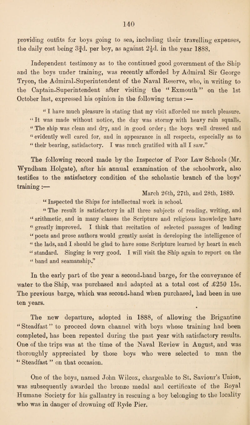 providing outfits for boys going to sea, including tlieir travelling expenses, the daily cost being 3fd. per boy, as against 2-^d. in the year 1888. Independent testimony as to the continued good government of the Ship and the boys under training, was recently afforded by Admiral Sir George Tryon, the Admiral.Superintendent of the Naval Reserve, who, in writing to the Captain-Superintendent after visiting the “ Exmouth ” on the 1st October last, expressed his opinion in the following terms ■ “ I have much pleasure in stating that my visit afforded me much pleasure. “ It was made without notice, the day was stormy with heavy rain squalls. “The ship was clean and dry, and in good order; the boys well dressed and “ evidently well cared for, and in appearance in all respects, especially as to “ their bearing, satisfactory. I was much gratified with all I saw.” The following record made by the Inspector of Poor Law Schools (Mr. Wyndham Holgate), after his annual examination of the schoolwork, also testifies to the satisfactory condition of the scholastic branch of the boys’ training March 26th, 27th, and 28th, 1889. “ Inspected the Ships for intellectual work in school. “ The result is satisfactory in all three subjects of reading, writing, and “ arithmetic, and in many classes the Scripture and religious knowledge have “ greatly improved. I think that recitation of selected passages of leading “ poets and prose authors would greatly assist in developing the intelligence of “ the lads, and I should be glad to have some Scripture learned by heart in each “ standard. Singing is very good. I will visit the Ship again to report on the “ band and seamanship.” In the early part of the year a second-hand barge, for the conveyance Of water to the Ship, was purchased and adapted at a total cost of £250 15s. The previous barge, which was second-hand when purchased, had been in use ten years. The new departure, adopted in 1888, of allowing the Brigantine “Steadfast” to proceed down channel with boys whose training had been completed, has been repeated during the past year with satisfactory results. One of the trips was at the time of the Naval Review in August, and was thoroughly appreciated by those boys who were selected to man the “ Steadfast ” on that occasion. One of the boys, named John Wilcox, chargeable to St. Saviour’s Union, was subsequently awarded the bronze medal and certificate of the Royal Humane Society for his gallantry in rescuing a boy belonging to the locality who was in danger of drowning off Ryde Pier.