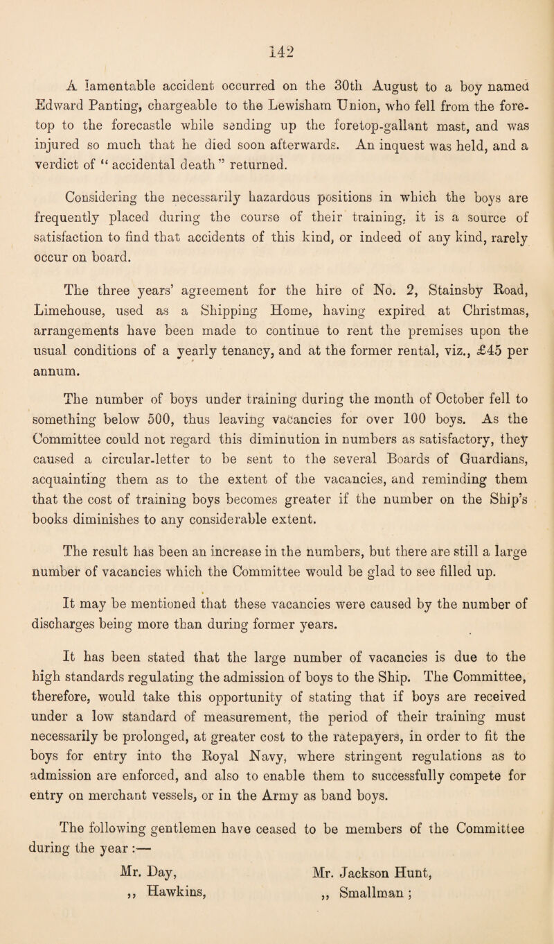 A lamentable accident occurred on the 30th August to a boy named Edward Panting, chargeable to the Lewisham Union, who fell from the fore¬ top to the forecastle while sending up the foretop-gallant mast, and was injured so much that he died soon afterwards. An inquest was held, and a verdict of u accidental death” returned. Considering the necessarily hazardous positions in wThieh the boys are frequently placed during the course of their training, it is a source of satisfaction to find that accidents of this kind, or indeed of any kind, rarely occur on board. The three years’ agreement for the hire of No. 2, Stainsby Hoad, Limehouse, used as a Shipping Home, having expired at Christmas, arrangements have been made to continue to rent the premises upon the usual conditions of a yearly tenancy, and at the former rental, viz., £45 per i* annum. The number of boys under training during the month of October fell to something below 500, thus leaving vacancies for over 100 boys. As the Committee could not regard this diminution in numbers as satisfactory, they caused a circular-letter to be sent to the several Boards of Guardians, acquainting them as to the extent of the vacancies, and reminding them that the cost of training boys becomes greater if the number on the Ship’s books diminishes to any considerable extent. The result has been an increase in the numbers, but there are still a large number of vacancies which the Committee would be glad to see filled up. It may be mentioned that these vacancies were caused by the number of discharges being more than during former years. It has been stated that the large number of vacancies is due to the high standards regulating the admission of boys to the Ship. The Committee, therefore, would take this opportunity of stating that if boys are received under a low standard of measurement, the period of their training must necessarily be prolonged, at greater cost to the ratepayers, in order to fit the boys for entry into the Koyal Navy, where stringent regulations as to admission are enforced, and also to enable them to successfully compete for entry on merchant vessels, or in the Army as band boys. The following gentlemen have ceased to be members of the Committee during the year — Mr. Hay, ,, Hawkins, Mr. Jackson Hunt, ,, Smallman ;