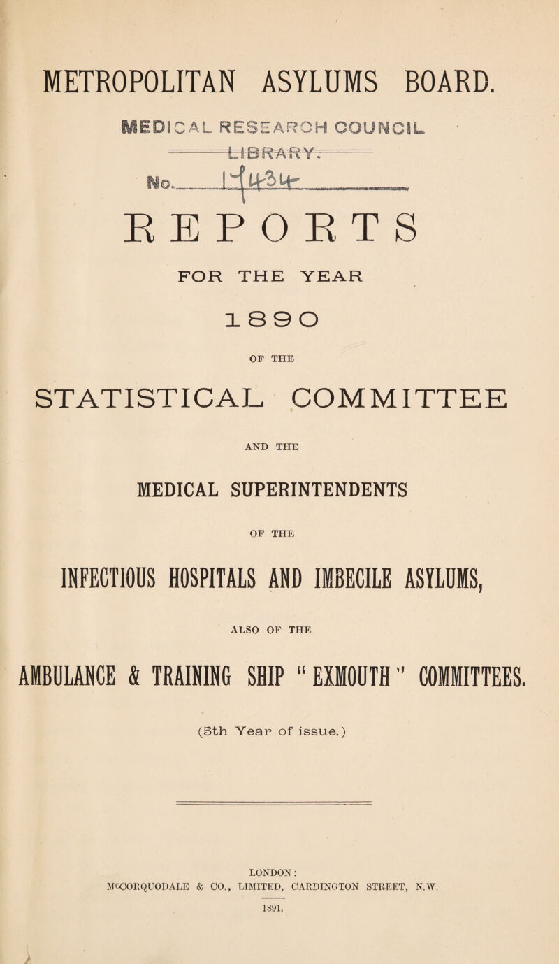 METROPOLITAN ASYLUMS BOARD. MEDICAL RESEARCH COUNCIL - LIBRARY. No,_I _ REPORTS FOR THE YEAR 18 9 0 OF THE STATISTICAL COMMITTEE AND THE MEDICAL SUPERINTENDENTS OF THE INFECTIOUS HOSPITALS AND IMBECILE ASYLUMS, ALSO OF THE AMBULANCE t TRAINING SHIP “ EXMOUTH COMMITTEES. (5th Year of issue.) LONDON: MOCORQUODALE & CO., LIMITED, CARDINGTON STREET, N.W. 1891. /