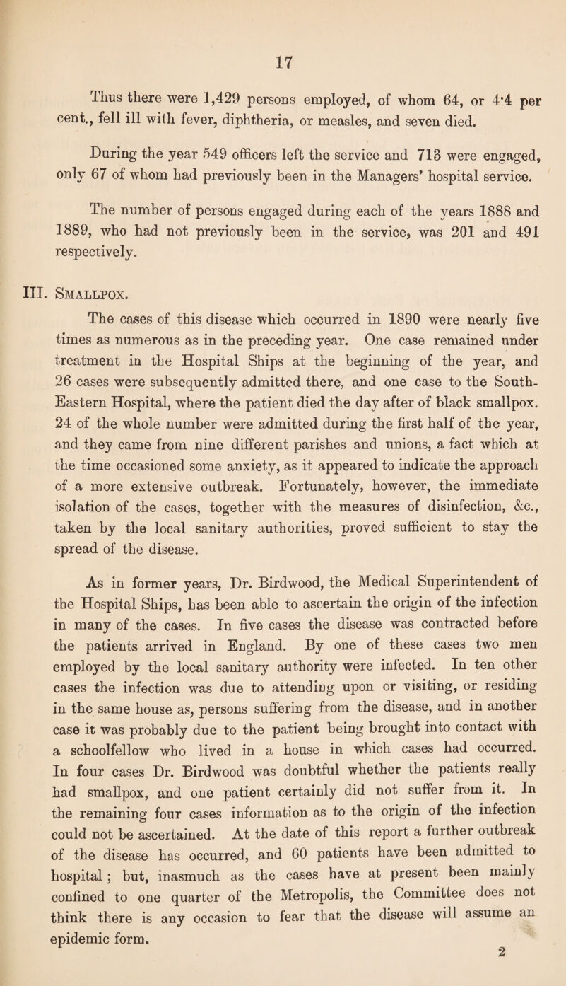 Ihus there were 1,429 persons employed, of whom 64, or 4*4 per cent,, fell ill with fever, diphtheria, or measles, and seven died. During the year 549 officers left the service and 713 were engaged, only 67 of whom had previously been in the Managers’ hospital service. The number of persons engaged during each of the years 1888 and 1889, who had not previously been in the service, was 201 and 491 respectively. III. Smallpox. The cases of this disease which occurred in 1890 were nearly five times as numerous as in the preceding year. One case remained under treatment in the Hospital Ships at the beginning of the year, and 26 cases were subsequently admitted there, and one case to the South. Eastern Hospital, where the patient died the day after of black smallpox. 24 of the whole number were admitted during the first half of the year, and they came from nine different parishes and unions, a fact which at the time occasioned some anxiety, as it appeared to indicate the approach of a more extensive outbreak. Fortunately, however, the immediate isolation of the cases, together with the measures of disinfection, &c., taken by the local sanitary authorities, proved sufficient to stay the spread of the disease. As in former years, Dr. Birdwood, the Medical Superintendent of the Hospital Ships, has been able to ascertain the origin of the infection in many of the cases. In five cases the disease was contracted before the patients arrived in England. By one of these cases two men employed by the local sanitary authority were infected. In ten other cases the infection was due to attending upon or visiting, or residing in the same house as, persons suffering from the disease, and in another case it was probably due to the patient being brought into contact with a schoolfellow who lived in a house in which cases had occurred. In four cases Dr. Birdwood was doubtful whether the patients really had smallpox, and one patient certainly did not suffer from it. In the remaining four cases information as to the origin of the infection could not be ascertained. At the date of this report a further outbreak of the disease has occurred, and 60 patients have been admitted to hospital; but, inasmuch as the cases have at present been mainly confined to one quarter of the Metropolis, the Committee does not think there is any occasion to fear that the disease will assume an epidemic form. 2