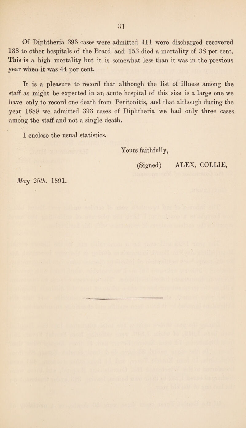 Of Diphtheria 393 cases were admitted 111 were discharged recovered 138 to other hospitals of the Board and 153 died a mortality of 38 per cent. This is a high mortality but it is somewhat less than it was in the previous year when it was 44 per cent. It is a pleasure to record that although the list of illness among the staff as might be expected in an acute hospital of this size is a large one we have only to record one death from Peritonitis, and that although during the year 1889 we admitted 393 cases of Diphtheria we had only three cases among the staff and not a single death. I enclose the usual statistics. May 2bth, 1891. Yours faithfully, (Signed) ALEX. COLLIE.