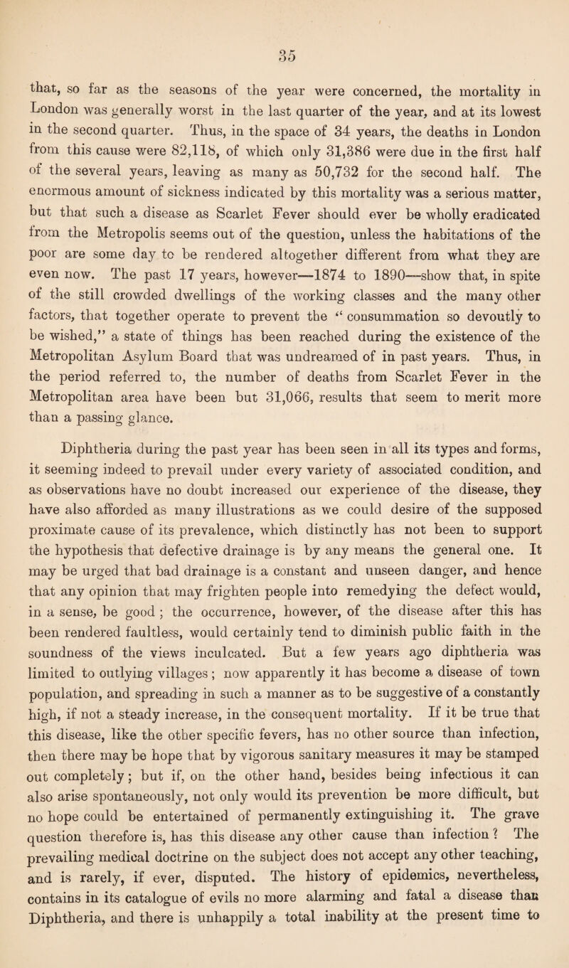 that, so far as the seasons of the year were concerned, the mortality in London was generally worst in the last quarter of the year, and at its lowest in the second quarter. Thus, in the space of 34 years, the deaths in London from this cause were 82,118, of which only 31,386 were due in the first half of the several years, leaving as many as 50,732 for the second half. The enormous amount of sickness indicated by this mortality was a serious matter, but that such a disease as Scarlet Fever should ever be wholly eradicated from the Metropolis seems out of the question, unless the habitations of the poor are some day to be rendered altogether different from what they are even now. The past 17 years, however—1874 to 1890—show that, in spite of the still crowded dwellings of the working classes and the many other factors, that together operate to prevent the “ consummation so devoutly to be wished,” a state of things has been reached during the existence of the Metropolitan Asylum Board that was undreamed of in past years. Thus, in the period referred to, the number of deaths from Scarlet Fever in the Metropolitan area have been but 31,066, results that seem to merit more than a passing glance. Diphtheria during the past year has been seen in all its types and forms, it seeming indeed to prevail under every variety of associated condition, and as observations have no doubt increased our experience of the disease, they have also afforded as many illustrations as we could desire of the supposed proximate cause of its prevalence, which distinctly has not been to support the hypothesis that defective drainage is by any means the general one. It may be urged that bad drainage is a constant and unseen danger, and hence that any opinion that may frighten people into remedying the defect would, in a sense, be good ; the occurrence, however, of the disease after this has been rendered faultless, would certainly tend to diminish public faith in the soundness of the views inculcated. But a few years ago diphtheria was limited to outlying villages ; now apparently it has become a disease of town population, and spreading in such a manner as to be suggestive of a constantly high, if not a steady increase, in the consequent mortality. If it be true that this disease, like the other specific fevers, has no other source than infection, then there may be hope that by vigorous sanitary measures it may be stamped out completely; but if, on the other hand, besides being infectious it can also arise spontaneously, not only would its prevention be more difficult, but no hope could be entertained of permanently extinguishing it. The grave question therefore is, has this disease any other cause than infection ? The prevailing medical doctrine on the subject does not accept any other teaching, and is rarely, if ever, disputed. The history of epidemics, nevertheless, contains in its catalogue of evils no more alarming and fatal a disease than Diphtheria, and there is unhappily a total inability at the present time to