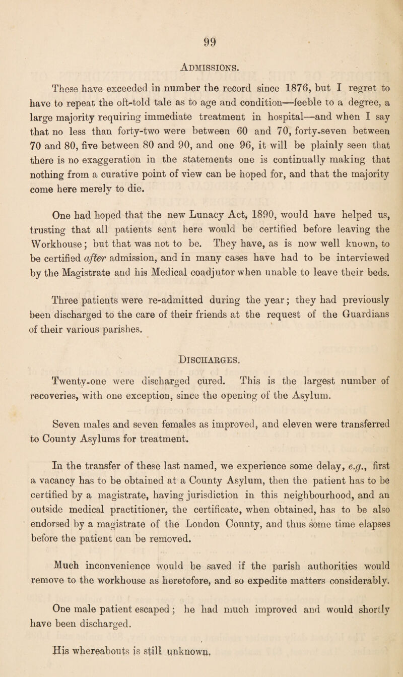 Admissions. These have exceeded in number the record since 1876, but I regret to have to repeat the oft-told tale as to age and condition—feeble to a degree, a large majority requiring immediate treatment in hospital—and when I say that no less than forty-two were between 60 and 70, forty-seven between 70 and 80, five between 80 and 90, and one 96, it will be plainly seen that there is no exaggeration in the statements one is continually making that nothing from a curative point of view can be hoped for, and that the majority come here merely to die. One had hoped that the new Lunacy Act, 1890, would have helped us, trusting that all patients sent here would be certified before leaving the Workhouse; but that was not to be. They have, as is now well known, to be certified after admission, and in many cases have had to be interviewed by the Magistrate and his Medical coadjutor when unable to leave their beds. Three patients were re-admitted during the year; they had previously been discharged to the care of their friends at the request of the Guardians ' of their various parishes. Discharges. Twenty-one were discharged cured. This is the largest number of recoveries, with one exception, since the opening of the Asylum. Seven males and seven females as improved, and eleven were transferred to County Asylums for treatment. In the transfer of these last named, we experience some delay, e.g., first a vacancy has to be obtained at a County Asylum, then the patient has to be certified by a magistrate, having jurisdiction in this neighbourhood, and an outside medical practitioner, the certificate, when obtained, has to be also endorsed by a magistrate of the London County, and thus some time elapses before the patient can be removed. Much inconvenience would be saved if the parish authorities would remove to the workhouse as heretofore, and so expedite matters considerably. One male patient escaped; he had much improved and would shortly have been discharged. His whereabouts is still unknown.