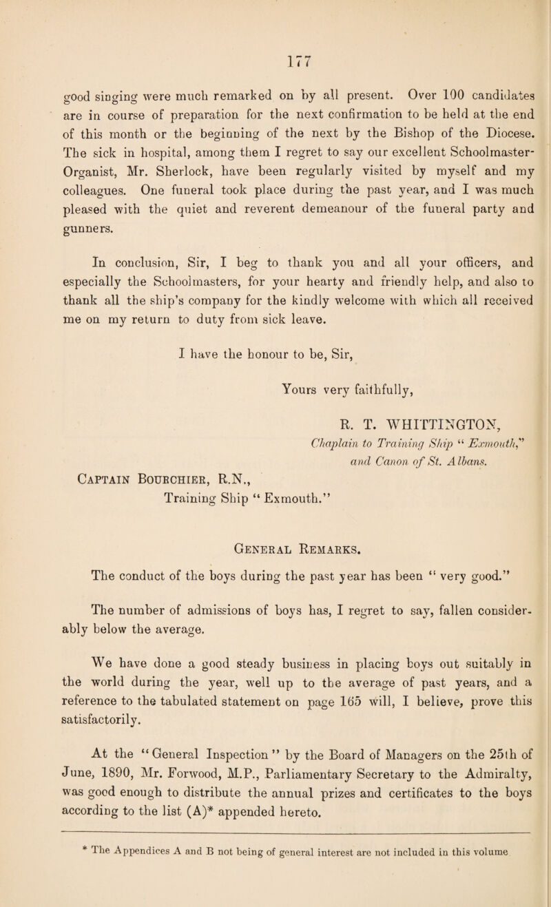 good singing were much remarked on by all present. Over 100 candidates are in course of preparation for the next confirmation to be held at the end of this month or the beginning of the next by the Bishop of the Diocese. The sick in hospital, among them I regret to say our excellent Schoolmaster- Organist, Mr. Sherlock, have been regularly visited by myself and my colleagues. One funeral took place during the past year, and I was much pleased with the quiet and reverent demeanour of the funeral party and gunners. In conclusion, Sir, I beg to thank you and all your officers, and especially the Schoolmasters, for your hearty and friendly help, and also to thank all the ship’s company for the kindly welcome with which all received me on my return to duty from sick leave. I have the honour to be, Sir, Yours very faithfully, R. T. WHITTINGTON, Chaplain to Training Ship “ Exmouth” and Canon of St. Albans. Captain Boukchier, R.N., Training Ship “ Exmouth.” General Remarks. « The conduct of the boys during the past year has been “ very good.” The number of admissions of boys has, I regret to say, fallen consider, ably below the average. We have done a good steady business in placing boys out suitably in the world during the year, well up to the average of past years, and a reference to the tabulated statement on page 165 will, I believe, prove this satisfactorily. At the “ General Inspection ” by the Board of Managers on the 25(h of June, 1890, Mr. Forwood, M.P., Parliamentary Secretary to the Admiralty, was good enough to distribute the annual prizes and certificates to the boys according to the list (A)* appended hereto. * The Appendices A and B not being of genei'al interest are not included in this volume