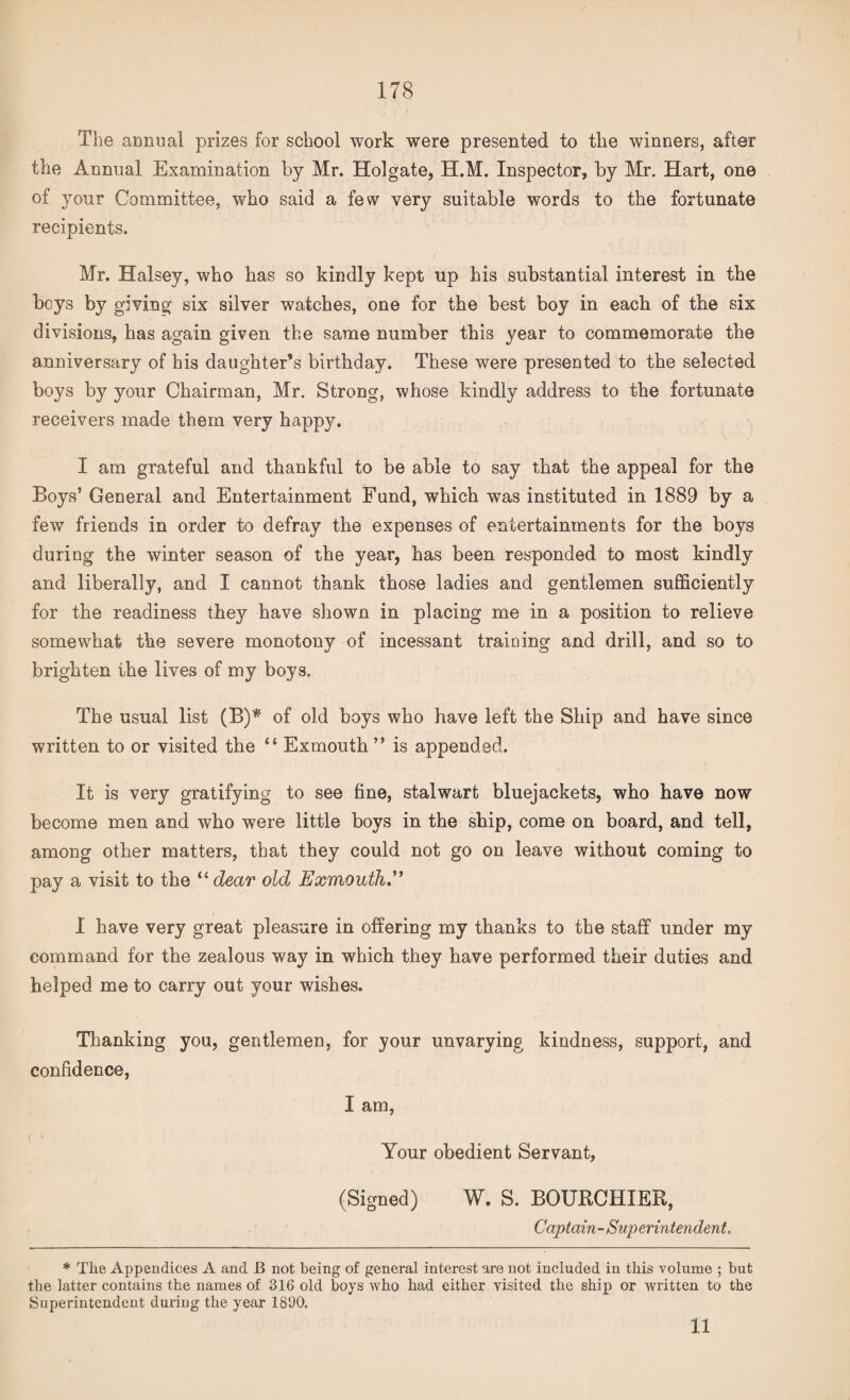 The annual prizes for school work were presented to tlie winners, after the Annual Examination by Mr. Holgate, H.M. Inspector, by Mr. Hart, one of your Committee, who said a few very suitable words to the fortunate recipients. Mr. Halsey, who has so kindly kept up his substantial interest in the boys by giving six silver watches, one for the best boy in each of the six divisions, has again given the same number this year to commemorate the anniversary of his daughter’s birthday. These were presented to the selected boys by your Chairman, Mr. Strong, whose kindly address to the fortunate receivers made them very happy. I am grateful and thankful to be able to say that the appeal for the Boys’ General and Entertainment Fund, which was instituted in 1889 by a few friends in order to defray the expenses of entertainments for the boys during the winter season of the year, has been responded to most kindly and liberally, and I cannot thank those ladies and gentlemen sufficiently for the readiness they have shown in placing me in a position to relieve somewhat the severe monotony of incessant training and drill, and so to brighten the lives of my boys. The usual list (B)* of old boys who have left the Ship and have since written to or visited the “ Exmouth ” is appended. It is very gratifying to see fine, stalwart bluejackets, who have now become men and who were little boys in the ship, come on board, and tell, among other matters, that they could not go on leave without coming to pay a visit to the u dear old Exmouth I have very great pleasure in offering my thanks to the staff under my command for the zealous way in which they have performed their duties and helped me to carry out your wishes. Thanking you, gentlemen, for your unvarying kindness, support, and confidence, I am, Your obedient Servant, (Signed) W. S. BOURCHIER, Captain-Superintendent, * The Appendices A and JB not being of general interest are not included in this volume ; but the latter contains the names of 316 old boys who had either visited the ship or written to the Superintendent during the year 1890. 11