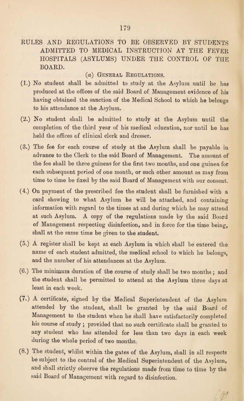 RULES AND REGULATIONS TO BE OBSERVED BY STUDENTS ADMITTED TO MEDICAL INSTRUCTION AT THE FEVER HOSPITALS (ASYLUMS) UNDER THE CONTROL OF THE BOARD. (a) General Regulations. (1.) No student shall be admitted to study at the Asylum until he has produced at the offices of the said Board of Management evidence of his haying obtained the sanction of the Medical School to which he belongs to his attendance at the Asylum. (2.) No student shall be admitted to study at the Asylum until the completion of the third year of his medical education, nor until he has held the offices of clinical clerk and dresser. (3.) The fee for each course of study at the Asylum shall be payable in advance to the Clerk to the said Board of Management. The amount of the fee shall be three guineas for the first two months, and one guinea for each subsequent period of one month, or such other amount as may from time to time be hxed by the said Board of Management with our consent. (4.) On payment of the prescribed fee the student shall be furnished with a card showing to what Asylum he will be attached, and containing information with regard to the times at and during which he may attend at such Asylum. A copy of the regulations made by the said Board of Management respecting disinfection, and in force for the time being, shall at the same time be given to the student. (5.) A register shall be kept at each Asylum in which shall be entered the name of each student admitted, the medical school to which he belongs, and the number of his attendances at the Asylum. (6.) The minimum duration of the course of study shall be two months ; and the student shall be permitted to attend at the .Asylum three days at least in each week. (7.) A certificate, signed by the Medical Superintendent of the Asylum attended by the student, shall be granted by the said Board of Management to the student when he shall have satisfactorily completed his course of study ; provided that no such certificate shall be granted to any student who has attended for less than two days in each week during the whole period of two months. (8.) The student, whilst within the gates of the Asylum, shall in all respects be subject to the control of the Medical Superintendent of the Asylum, and shall strictly observe the regulations made from time to time by the said Board of Management with regard to disinfection. f