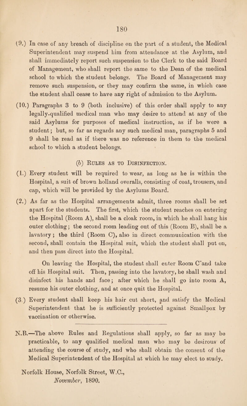 (9.) In case of any breach of discipline on the part of a student, the Medical Superintendent may suspend him from attendance at the Asylum, and shall immediately report such suspension to the Clerk to the said Board of Management, who shall report the same to the Dean of the medical school to which the student belongs. The Board of Management may remove such suspension, or they may confirm the same, in which case the student shall cease to have any right of admission to the Asylum. (10.) Paragraphs 3 to 9 (both inclusive) of this order shall apply to any legally-qualified medical man who may desire to attend at any of the said Asylums for purposes of medical instruction, as if he were a student; but, so far as regards any such medical man, paragraphs 5 and 9 shall be read as if there was no reference in them to the medical school to which a student belongs. (b) Rules as to Disinfection. (1.) Every student will be required to wear, as long as he is within the Hospital, a suit of brown holland overalls, consisting of coat, trousers, and cap, which will be provided by the Asylums Board. (2.) As far as the Hospital arrangements admit, three rooms shall be set apart for the students. The first, which the student reaches on entering the Hospital (Room A), shall be a cloak room, in which he shall hang his outer clothing; the second room leading out of this (Room B), shall be a lavatory ; the third (Room C), also in direct communication with the second, shall contain the Hospital suit, which the student shall put on, and then pass direct into the Hospital. On leaving the Hospital, the student shall enter Room C and take off his Hospital suit. Then, passing into the lavatory, he shall wash and disinfect his hands and face; after which he shall go into room A, resume his outer clothing, and at once quit the Hospital. (3.) Every student shall keep his hair cut short, and satisfy the Medical Superintendent that he is sufficiently protected against Smallpox by vaccination or otherwise. N.B.—The above Rules and Regulations shall apply, so far as may be practicable, to any qualified medical man who may be desirous of attending the course of study, and who shall obtain the consent of the Medical Superintendent of the Hospital at which he may elect to study. Norfolk House, Norfolk Street, W.C., November, 1890.
