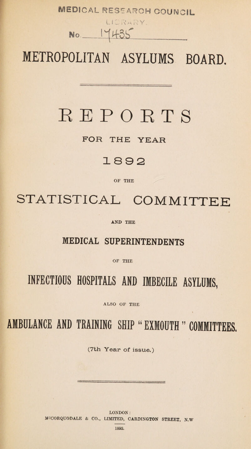 MEDICAL RESEARCH COUNCIL L i C R M R y. No-____, METROPOLITAN ASYLUMS BOARD. REPORTS FOR THE YEAR 1892 OF THE STATISTICAL COMMITTEE * AND THE MEDICAL SUPERINTENDENTS OF THE INFECTIOUS HOSPITALS AND IMBECILE ASYLUMS, ALSO OF THE AMBULANCE AND TRAINING SHIP “ EXMOUTH ” COMMITTEES. (7th Year of issue.) LONDON: MOCORQUODALE & CO., LIMITED, CARDINGTON STREET, N.W 1893.