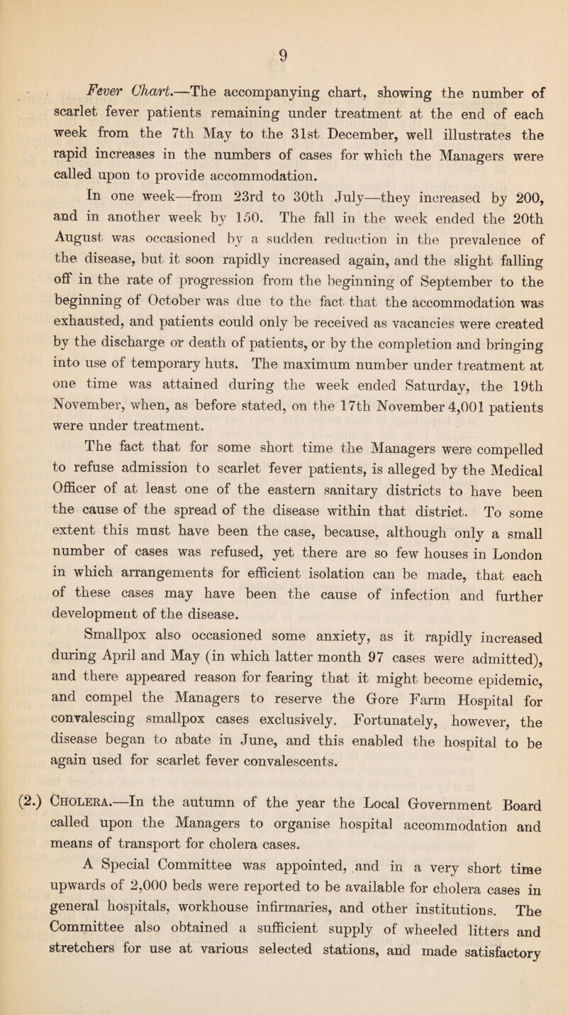 Fever Chart—The accompanying chart, showing the number of scarlet fever patients remaining under treatment at the end of each week from the 7th May to the 31st December, well illustrates the rapid increases in the numbers of cases for which the Managers were called upon to provide accommodation. In one week—from 23rd to 30th July—they increased by 200, and in another week by 150. The fall in the week ended the 20th August was occasioned by a sudden reduction in the prevalence of the disease, but it soon rapidly increased again, and the slight falling off in the rate of progression from the beginning of September to the beginning of October was due to the fact that the accommodation was exhausted, and patients could only be received as vacancies were created by the discharge or death of patients, or by the completion and bringing into use of temporary huts. The maximum number under treatment at one time was attained during the week ended Saturday, the 19th November, when, as before stated, on the 17th November 4,001 patients were under treatment. The fact that for some short time the Managers were compelled to refuse admission to scarlet fever patients, is alleged by the Medical Officer of at least one of the eastern sanitary districts to have been the cause of the spread of the disease within that district. To some extent this must have been the case, because, although only a small number of cases was refused, yet there are so few houses in London in which arrangements for efficient isolation can be made, that each of these cases may have been the cause of infection and further development of the disease. Smallpox also occasioned some anxiety, as it rapidly increased during April and May (in which latter month 97 cases were admitted), and there appeared reason for fearing that it might become epidemic, and compel the Managers to reserve the Grore Farm Hospital for convalescing smallpox cases exclusively. Fortunately, however, the disease began to abate in June, and this enabled the hospital to be again used for scarlet fever convalescents. (2.) Cholera.—In the autumn of the year the Local Grovernment Board called upon the Managers to organise hospital accommodation and means of transport for cholera cases. A Special Committee was appointed, and in a very short time upwards of 2,000 beds were reported to be available for cholera cases in general hospitals, workhouse infirmaries, and other institutions. The Committee also obtained a sufficient supply of wheeled litters and stretchers for use at various selected stations, and made satisfactory