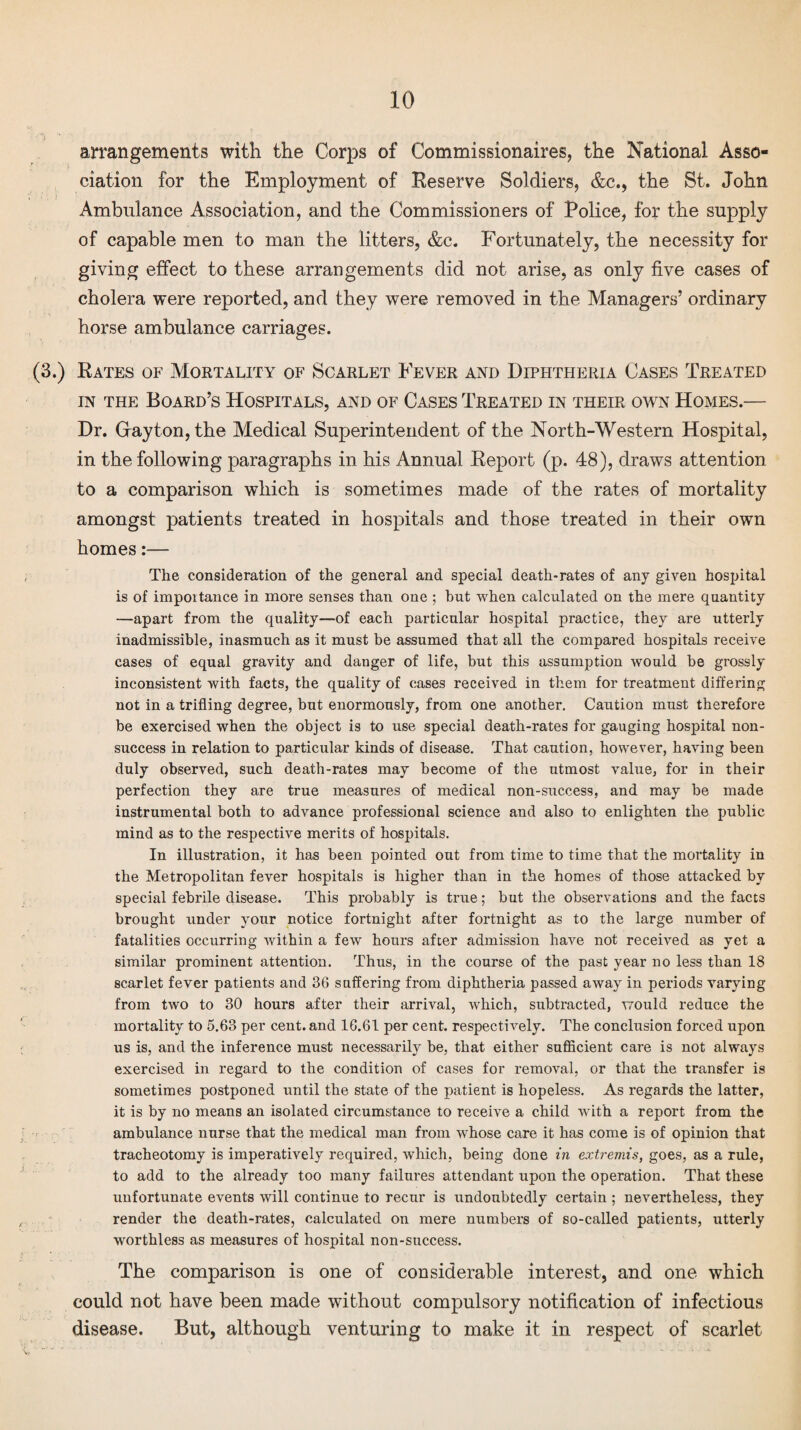 arrangements with the Corps of Commissionaires, the National Asso¬ ciation for the Employment of Reserve Soldiers, &c., the St. John Ambulance Association, and the Commissioners of Police, for the supply of capable men to man the litters, &c. Fortunately, the necessity for giving effect to these arrangements did not arise, as only five cases of cholera were reported, and they were removed in the Managers’ ordinary horse ambulance carriages. (3.) Rates of Mortality of Scarlet Fever and Diphtheria Cases Treated in the Board’s Hospitals, and of Cases Treated in their own Homes.— Dr. Crayton, the Medical Superintendent of the North-Western Hospital, in the following paragraphs in his Annual Report (p. 48), draws attention to a comparison which is sometimes made of the rates of mortality amongst patients treated in hospitals and those treated in their own homes:— The consideration of the general and special death-rates of any given hospital is of impoitance in more senses than one ; hut when calculated on the mere quantity —apart from the quality—of each particular hospital practice, they are utterly inadmissible, inasmuch as it must be assumed that all the compared hospitals receive cases of equal gravity and danger of life, but this assumption would be grossly inconsistent with facts, the quality of cases received in them for treatment differing not in a trifling degree, but enormously, from one another. Caution must therefore be exercised when the object is to use special death-rates for gauging hospital non¬ success in relation to particular kinds of disease. That caution, however, having been duly observed, such death-rates may become of the utmost value, for in their perfection they are true measures of medical non-success, and may be made instrumental both to advance professional science and also to enlighten the public mind as to the respective merits of hospitals. In illustration, it has been pointed out from time to time that the mortality in the Metropolitan fever hospitals is higher than in the homes of those attacked by special febrile disease. This probably is true; but the observations and the facts brought under your notice fortnight after fortnight as to the large number of fatalities occurring within a few hours after admission have not received as yet a similar prominent attention. Thus, in the course of the past year no less than 18 scarlet fever patients and 36 suffering from diphtheria passed away in periods varying from two to 30 hours after their arrival, which, subtracted, would reduce the mortality to 5.63 per cent, and 16.61 per cent, respectively. The conclusion forced upon us is, and the inference must necessarily be, that either sufficient care is not always exercised in regard to the condition of cases for removal, or that the transfer is sometimes postponed until the state of the patient is hopeless. As regards the latter, it is by no means an isolated circumstance to receive a child with a report from the ambulance nurse that the medical man from whose care it has come is of opinion that tracheotomy is imperatively required, which, being done in extremis, goes, as a rule, to add to the already too many failures attendant upon the operation. That these unfortunate events will continue to recur is undoubtedly certain ; nevertheless, they render the death-rates, calculated on mere numbers of so-called patients, utterly worthless as measures of hospital non-success. The comparison is one of considerable interest, and one which could not have been made without compulsory notification of infectious disease. But, although venturing to make it in respect of scarlet