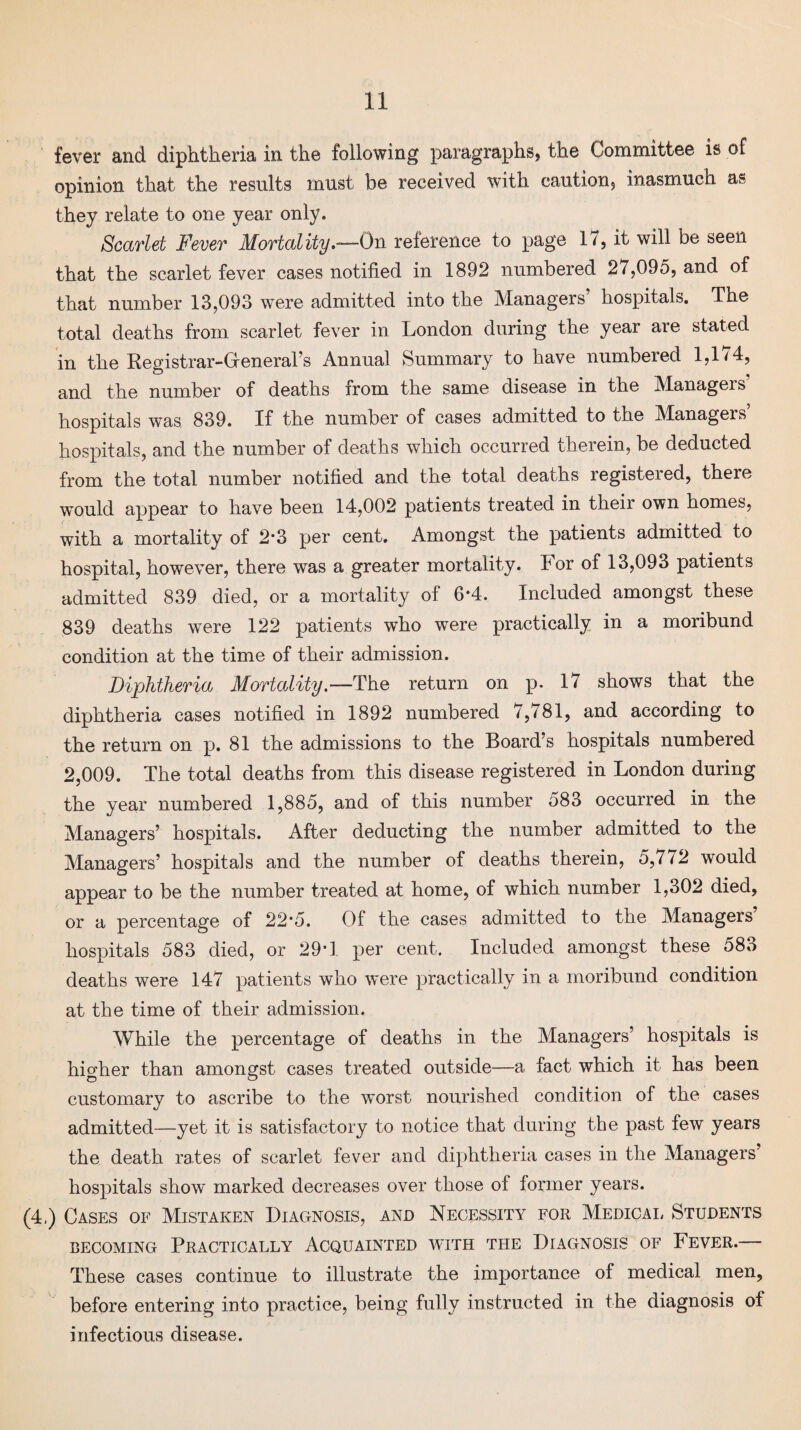 fever and diphtheria in the following paragraphs, the Committee is of opinion that the results must be received with caution, inasmuch as they relate to one year only. Scarlet Fever Mortality.—On reference to page 17, it will be seen that the scarlet fever cases notified in 1892 numbered 27,095, and of that number 13,093 were admitted into the Managers hospitals. The total deaths from scarlet fever in London during the year are stated in the Registrar-Greneral’s Annual Summary to have numbered 1,174, and the number of deaths from the same disease in the Managers’ hospitals was 839. If the number of cases admitted to the Managers’ hospitals, and the number of deaths which occurred therein, be deducted from the total number notified and the total deaths registered, there would appear to have been 14,002 patients treated in their own homes, with a mortality of 2*3 per cent. Amongst the patients admitted to hospital, however, there was a greater mortality. 4 or of 13,093 patients admitted 839 died, or a mortality of 6*4. Included amongst these 839 deaths were 122 patients who were practically in a moribund condition at the time of their admission. Diphtheria Mortality .—The return on p. 17 shows that the diphtheria cases notified in 1892 numbered 7,781, and according to the return on p. 81 the admissions to the Board’s hospitals numbered 2,009. The total deaths from this disease registered in London during the year numbered 1,885, and of this number 583 occurred in the Managers’ hospitals. After deducting the number admitted to the Managers’ hospitals and the number of deaths therein, 5,772 would appear to be the number treated at home, of which number 1,302 died, or a percentage of 22'5. Of the cases admitted to the Managers hospitals 583 died, or 29T per cent. Included amongst these 583 deaths were 147 patients who were practically in a moribund condition at the time of their admission. While the percentage of deaths in the Managers’ hospitals is higher than amongst cases treated outside—a fact which it has been customary to ascribe to the worst nourished condition of the cases admitted—yet it is satisfactory to notice that during the past few years the death rates of scarlet fever and diphtheria cases in the Managers’ hospitals show marked decreases over those of former years. (4,) Cases of Mistaken Diagnosis, and Necessity for Medical Students becoming Practically Acquainted with the Diagnosis of Fever.— These cases continue to illustrate the importance of medical men, before entering into practice, being fully instructed in the diagnosis of infectious disease.