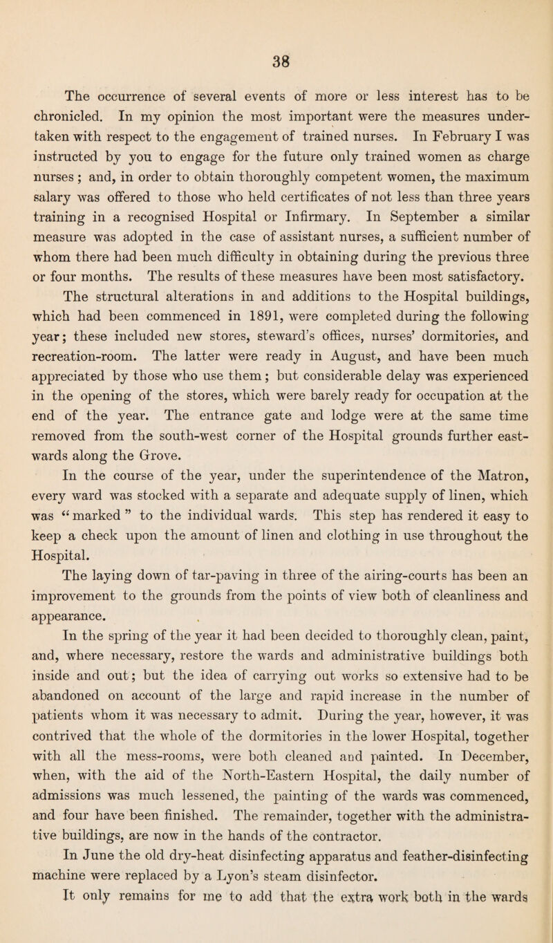 The occurrence of several events of more or less interest has to be chronicled. In my opinion the most important were the measures under¬ taken with respect to the engagement of trained nurses. In February I was instructed by you to engage for the future only trained women as charge nurses ; and, in order to obtain thoroughly competent women, the maximum salary was offered to those who held certificates of not less than three years training in a recognised Hospital or Infirmary. In September a similar measure was adopted in the case of assistant nurses, a sufficient number of whom there had been much difficulty in obtaining during the previous three or four months. The results of these measures have been most satisfactory. The structural alterations in and additions to the Hospital buildings, which had been commenced in 1891, were completed during the following year; these included new stores, steward’s offices, nurses’ dormitories, and recreation-room. The latter were ready in August, and have been much appreciated by those who use them; but considerable delay was experienced in the opening of the stores, which were barely ready for occupation at the end of the year. The entrance gate and lodge were at the same time removed from the south-west corner of the Hospital grounds further east¬ wards along the Grove. In the course of the year, under the superintendence of the Matron, every ward was stocked with a separate and adequate supply of linen, which was “ marked ” to the individual wards. This step has rendered it easy to keep a check upon the amount of linen and clothing in use throughout the Hospital. The laying down of tar-paving in three of the airing-courts has been an improvement to the grounds from the points of view both of cleanliness and appearance. In the spring of the year it had been decided to thoroughly clean, paint, and, where necessary, restore the wTards and administrative buildings both inside and out; but the idea of carrying out works so extensive had to be abandoned on account of the large and rapid increase in the number of patients whom it was necessary to admit. During the year, however, it was contrived that the whole of the dormitories in the lower Hospital, together with all the mess-rooms, were both cleaned aod painted. In December, when, with the aid of the North-Eastern Hospital, the daily number of admissions was much lessened, the painting of the wards was commenced, and four have been finished. The remainder, together with the administra¬ tive buildings, are now in the hands of the contractor. In June the old dry-heat disinfecting apparatus and feather-disinfecting machine were replaced by a Lyon’s steam disinfector. It only remains for me to add that the extra work both in the wards