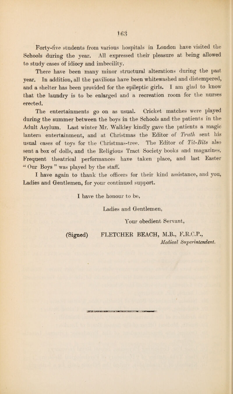 Schools during the year. All expressed their pleasure at being allowed to study cases of idiocy and imbecility. There have been many minor structural alterations during the past year. In addition, all the pavilions have been whitewashed and distempered, and a shelter has been provided for the epileptic girls. I am glad to know that the laundry is to be enlarged and a recreation room for the nurses erected. The entertainments go on as usual. Cricket matches were played during the summer between the boys in the Schools and the patients in the Adult Asylum. Last winter Mr. Walkley kindly gave the patients a magic lantern entertainment, and at Christmas the Editor of Truth sent his usual cases of toys for the Christmas-tree. The Editor of Tit-Bits also sent a box of dolls, and the Religious Tract Society books and magazines. Frequent theatrical performances have taken place, and last Easter “ Our Boys was played by the staff. I have again to thank the officers for their kind assistance, and you, Ladies and Gentlemen, for your continued support. I have the honour to be, Ladies and Gentlemen, Your obedient Servant, (Signed) FLETCHER BEACH, M.B., F.R.C.P., Medical Superintendent,