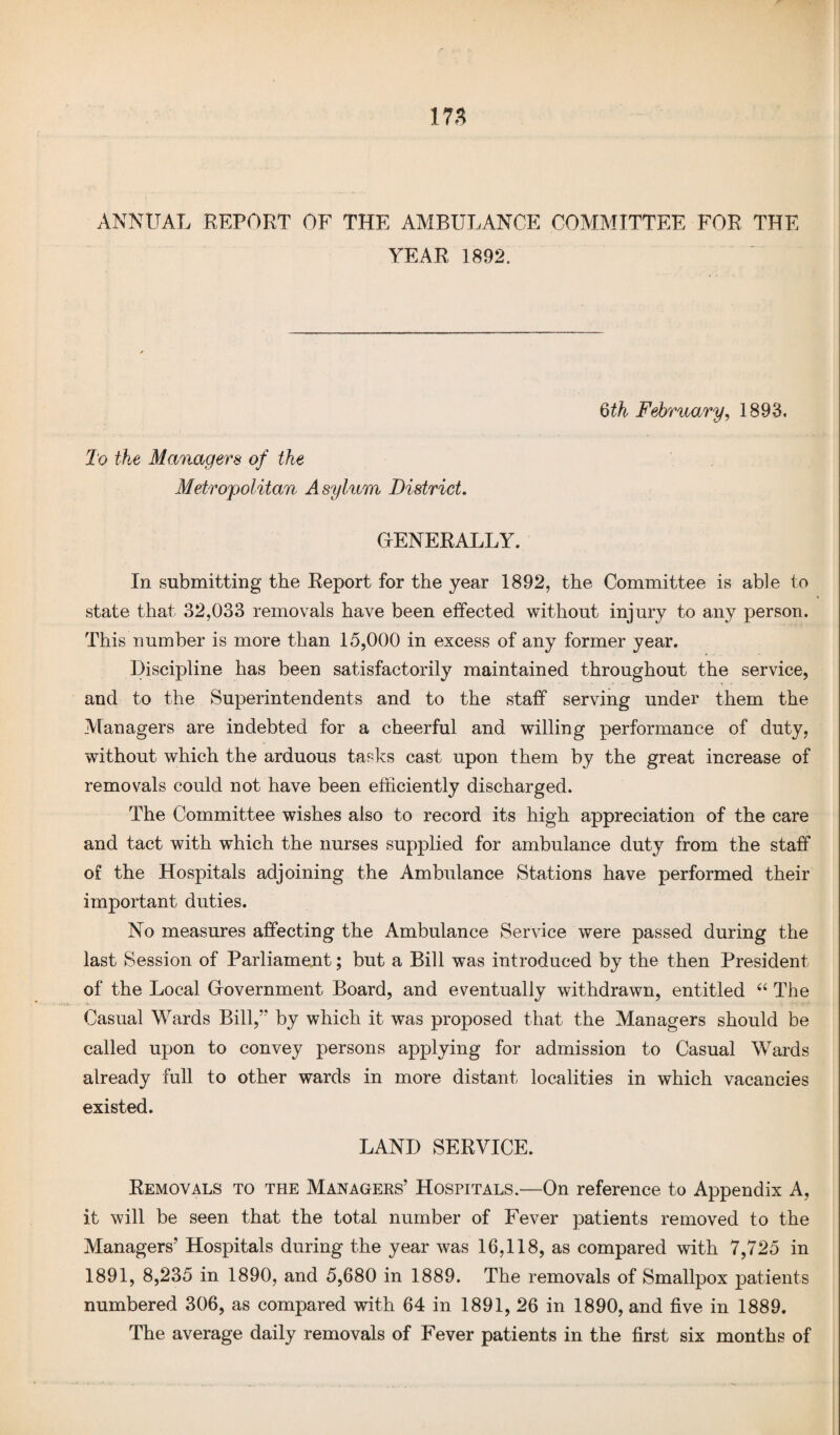 i n ANNUAL REPORT OF THE AMBULANCE COMMITTEE FOR THE YEAR 1892. 6th February, 1893, To the Managers of the Metropolitan Asylum District. GENERALLY. In submitting the Report for the year 1892, the Committee is able to state that 32,033 removals have been effected without injury to any person. This number is more than 15,000 in excess of any former year. Discipline has been satisfactorily maintained throughout the service, and to the Superintendents and to the staff serving under them the Managers are indebted for a cheerful and willing performance of duty, without which the arduous tasks cast upon them by the great increase of removals could not have been efficiently discharged. The Committee wishes also to record its high appreciation of the care and tact with which the nurses supplied for ambulance duty from the staff of the Hospitals adjoining the Ambulance Stations have performed their important duties. No measures affecting the Ambulance Service were passed during the last Session of Parliament; but a Bill was introduced by the then President of the Local Government Board, and eventually withdrawn, entitled “ The Casual Wards Bill,” by which it was proposed that the Managers should be called upon to convey persons applying for admission to Casual Wards already full to other wards in more distant localities in which vacancies existed. LAND SERVICE. Removals to the Managers’ Hospitals.—On reference to Appendix A, it will be seen that the total number of Fever patients removed to the Managers’ Hospitals during the year was 16,118, as compared with 7,725 in 1891, 8,235 in 1890, and 5,680 in 1889. The removals of Smallpox patients numbered 306, as compared with 64 in 1891, 26 in 1890, and five in 1889. The average daily removals of Fever patients in the first six months of