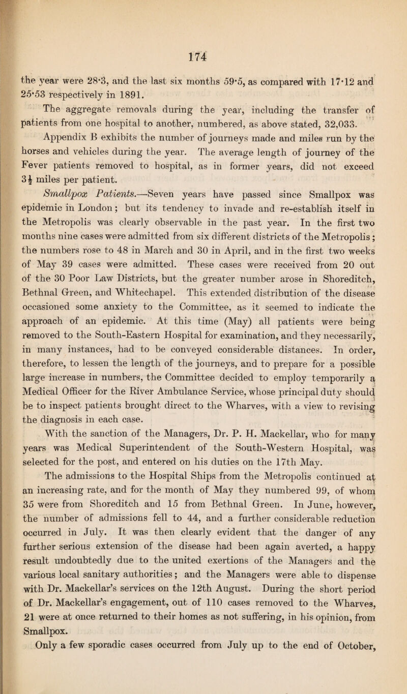 the year were 28*3, and the last six months 59*5, as compared with 17*12 and 25*53 respectively in 1891. The aggregate removals during the year, including the transfer of patients from one hospital to another, numbered, as above stated, 32,033. Appendix B exhibits the number of journeys made and miles run by the horses and vehicles during the year. The average length of journey of the Fever patients removed to hospital, as in former years, did not exceed 3 J miles per patient. Smallpox Patients.—Seven years have passed since Smallpox was epidemic in London; but its tendency to invade and re-establish itself in the Metropolis was clearly observable in the past year. In the first two months nine cases were admitted from six different districts of the Metropolis; the numbers rose to 48 in March and 30 in April, and in the first two weeks of May 39 cases were admitted. These cases were received from 20 out of the 30 Poor Law Districts, but the greater number arose in Shoreditch, Bethnal Green, and Whitechapel. This extended distribution of the disease occasioned some anxiety to the Committee, as it seemed to indicate the approach of an epidemic. At this time (May) all patients were being removed to the South-Eastern Hospital for examination, and they necessarily, in many instances, had to be conveyed considerable distances. In order, therefore, to lessen the length of the journeys, and to prepare for a possible large increase in numbers, the Committee decided to employ temporarily a Medical Officer for the River Ambulance Service, whose principal duty should be to inspect patients brought direct to the Wharves, with a view to revising the diagnosis in each case. With the sanction of the Managers, Dr. P. H. Mackellar, who for many years was Medical Superintendent of the South-Western Hospital, was selected for the post, and entered on his duties on the 17th May. The admissions to the Hospital Ships from the Metropolis continued at an increasing rate, and for the month of May they numbered 99, of whom 35 were from Shoreditch and 15 from Bethnal Green. In June, however, the number of admissions fell to 44, and a further considerable reduction occurred in July. It was then clearly evident that the danger of any further serious extension of the disease had been again averted, a happy result undoubtedly due to the united exertions of the Managers and the various local sanitary authorities; and the Managers were able to dispense with Dr. Mackellar’s services on the 12th August. During the short period of Dr. Mackellar’s engagement, out of 110 cases removed to the Wharves, 21 were at once returned to their homes as not suffering, in his opinion, from Smallpox. Only a few sporadic cases occurred from July up to the end of October,