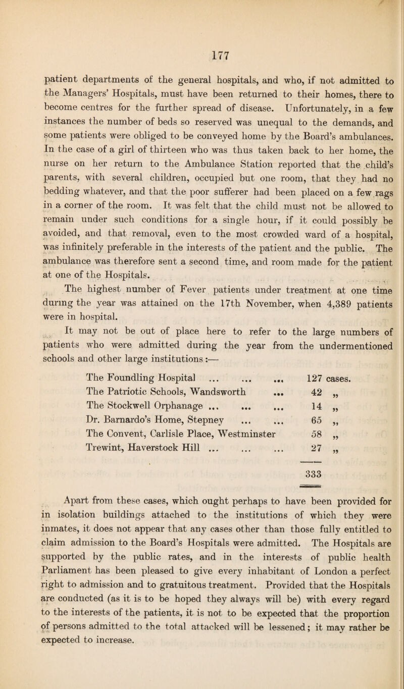 patient departments of the general hospitals, and who, if not admitted to the Managers' Hospitals, must have been returned to their homes, there to become centres for the further spread of disease. Unfortunately, in a few instances the number of beds so reserved was unequal to the demands, and some patients were obliged to be conveyed home by the Board's ambulances. In the case of a girl of thirteen who w^as thus taken back to her home, the nurse on her return to the Ambulance Station reported that the child’s parents, with several children, occupied but one room, that they had no bedding whatever, and that the poor sufferer had been placed on a few rags in a corner of the room. It was felt that the child must not be allowed to remain under such conditions for a single hour, if it could possibly be avoided, and that removal, even to the most crowded ward of a hospital, w as infinitely preferable in the interests of the patient and the public. The ambulance was therefore sent a second time, and room made for the patient at one of the Hospitals. ■ - ■ • , - ■ - - ■% ■ The highest number of Fever patients under treatment at one time during the year was attained on the 17th November, when 4,389 patients were in hospital. It may not be out of place here to refer to the large numbers of patients who were admitted during the year from the undermentioned schools and other large institutions :— The Foundling Hospital • •4 127 cases. The Patriotic Schools, Wandsworth • •• 42 „ The Stockwell Orphanage ... ♦ • • 14 „ Dr. Barnardo’s Home, Stepney » • • 65 „ The Convent, Carlisle Place, Westminster 58 „ Trewint, Haverstock Hill • • • 27 „ 333 Apart from these cases, which ought perhaps to have been provided for in isolation buildings attached to the institutions of which they were inmates, it does not appear that any cases other than those fully entitled to claim admission to the Board’s Hospitals were admitted. The Hospitals are supported by the public rates, and in the interests of public health Parliament has been pleased to give every inhabitant of London a perfect right to admission and to gratuitous treatment. Provided that the Hospitals are conducted (as it is to be hoped they always will be) with every regard to the interests of the patients, it is not to be expected that the proportion of persons admitted to the total attacked will be lessened; it may rather be expected to increase.