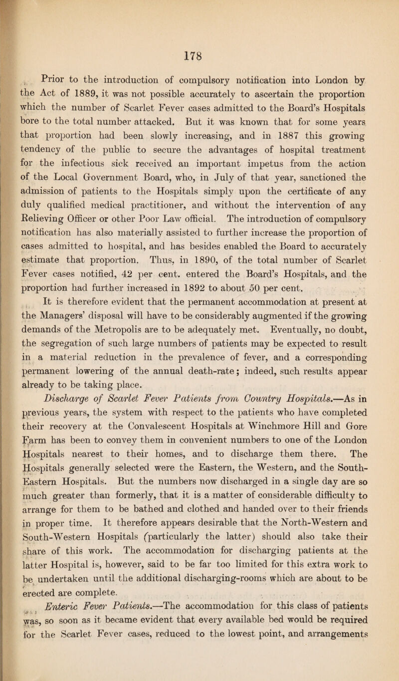 Prior to the introduction of compulsory notification into London by the Act of 1889, it was not possible accurately to ascertain the proportion which the number of Scarlet Fever cases admitted to the Board’s Hospitals bore to the total number attacked. But it was known that for some years that proportion had been slowly increasing, and in 1887 this growing tendency of the public to secure the advantages of hospital treatment for the infectious sick received an important impetus from the action of the Local G-overnment Board, who, in July of that year, sanctioned the admission of patients to the Hospitals simply upon the certificate of any duly qualified medical practitioner, and without the intervention of any Believing Officer or other Poor Law official. The introduction of compulsory notification has also materially assisted to further increase the proportion of cases admitted to hospital, and has besides enabled the Board to accurately estimate that proportion. Thus, in 1890, of the total number of Scarlet Fever cases notified, 42 per cent, entered the Board’s Hospitals, and the proportion had further increased in 1892 to about 50 per cent. It is therefore evident that the permanent accommodation at present at the Managers’ disposal will have to be considerably augmented if the growing demands of the Metropolis are to be adequately met. Eventually, no doubt, the segregation of such large numbers of patients may be expected to result in a material reduction in the prevalence of fever, and a corresponding permanent lowering of the annual death-rate; indeed, such results appear already to be taking place. Discharge of Scarlet Fever Patients from Country Hospitals.—As in previous years, the system with respect to the patients who have completed their recovery at the Convalescent Hospitals at Winchmore Hill and (Tore Farm has been to convey them in convenient numbers to one of the London Hospitals nearest to their homes, and to discharge them there. The Hospitals generally selected were the Eastern, the Western, and the South- Eastern Hospitals. But the numbers now discharged in a single day are so much greater than formerly, that it is a matter of considerable difficulty to arrange for them to be bathed and clothed and handed over to their friends in proper time. It therefore appears desirable that the North-Western and South-Western Hospitals (particularly the latter) should also take their share of this work. The accommodation for discharging patients at the latter Hospital is, however, said to be far too limited for this extra work to be undertaken until the additional discharging-rooms which are about to be i 7 erected are complete. Enteric Fever Patients.—The accommodation for this class of patients ■'Jt v ? was, so soon as it became evident that every available bed would be required for the Scarlet Fever cases, reduced to the lowest point, and arrangements