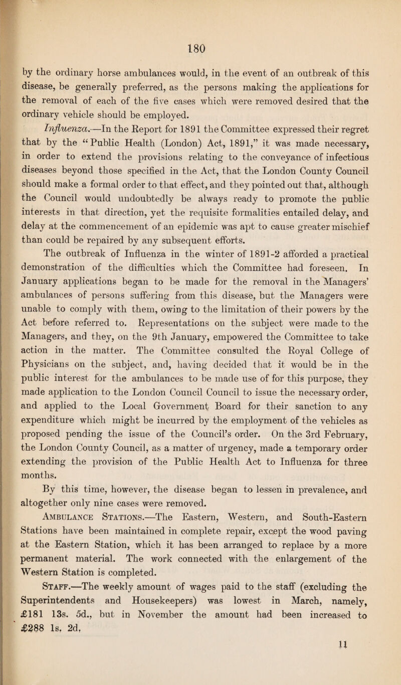 by the ordinary horse ambulances would, in the event of an outbreak of this disease, be generally preferred, as the persons making the applications for the removal of each of the five cases which were removed desired that the ordinary vehicle should be employed. Influenza.—In the Report for 1891 the Committee expressed their regret that by the “Public Health (London) Act, 1891,” it was made necessary, in order to extend the provisions relating to the conveyance of infectious diseases beyond those specified in the Act, that the London County Council should make a formal order to that effect, and they pointed out that, although the Council would undoubtedly be always ready to promote the public interests in that direction, yet the requisite formalities entailed delay, and delay at the commencement of an epidemic was apt to cause greater mischief than could be repaired by any subsequent efforts. The outbreak of Influenza in the winter of 1891-2 afforded a practical demonstration of the difficulties which the Committee had foreseen. In January applications began to be made for the removal in the Managers’ ambulances of persons suffering from this disease, but the Managers were unable to comply with them, owing to the limitation of their powers by the Act before referred to. Representations on the subject were made to the Managers, and they, on the 9th January, empowered the Committee to take action in the matter. The Committee consulted the Royal College of Physicians on the subject, and, having decided that it wTould be in the public interest for the ambulances to be made use of for this purpose, they made application to the London Council Council to issue the necessary order, and applied to the Local Government Board for their sanction to any expenditure which might be incurred by the employment of the vehicles as proposed pending the issue of the Council’s order. On the 3rd February, the London County Council, as a matter of urgency, made a temporary order extending the provision of the Public Health Act to Influenza for three months. By this time, however, the disease began to lessen in prevalence, and altogether only nine cases were removed. Ambulance Stations.—The Eastern, Western, and South-Eastern Stations have been maintained in complete repair, except the wood paving at the Eastern Station, which it has been arranged to replace by a more permanent material. The work connected with the enlargement of the Western Station is completed. Staff.—The weekly amount of wages paid to the staff (excluding the Superintendents and Housekeepers) was lowest in March, namely, £181 13s. 5d., but in November the amount had been increased to ' £288 Is, 2d, U