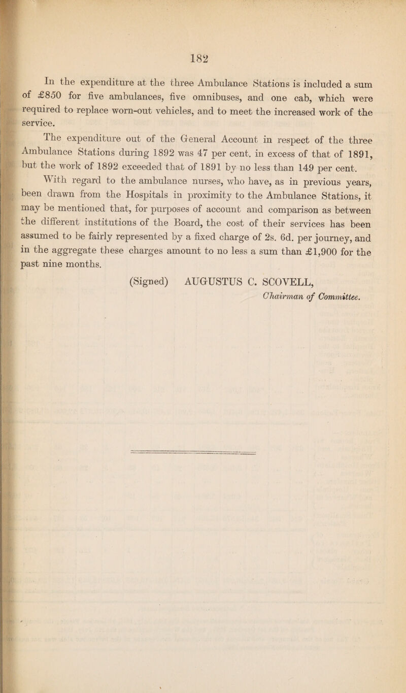 In the expenditure at the three Ambulance Stations is included a sum of £850 for five ambulances, five omnibuses, and one cab, which were 1 equired to replace worn-out vehicles, and to meet the increased work of the service. The expenditure out of the General Account in respect of the three Ambulance Stations during 1892 was 47 per cent, in excess of that of 1891, but the work of 1892 exceeded that of 1891 by no less than 149 per cent. With regard to the ambulance nurses, who have, as in previous years, been drawn from the Hospitals in proximity to the Ambulance Stations, it may be mentioned that, for purposes of account and comparison as between the different institutions of the Board, the cost of their services has been assumed to be fairly represented by a fixed charge of 2s. 6d. per journey, and in the aggregate these charges amount to no less a sum than £1,900 for the past nine months. (Signed) AUGUSTUS C. SCOVELL, Chairman of Committee.